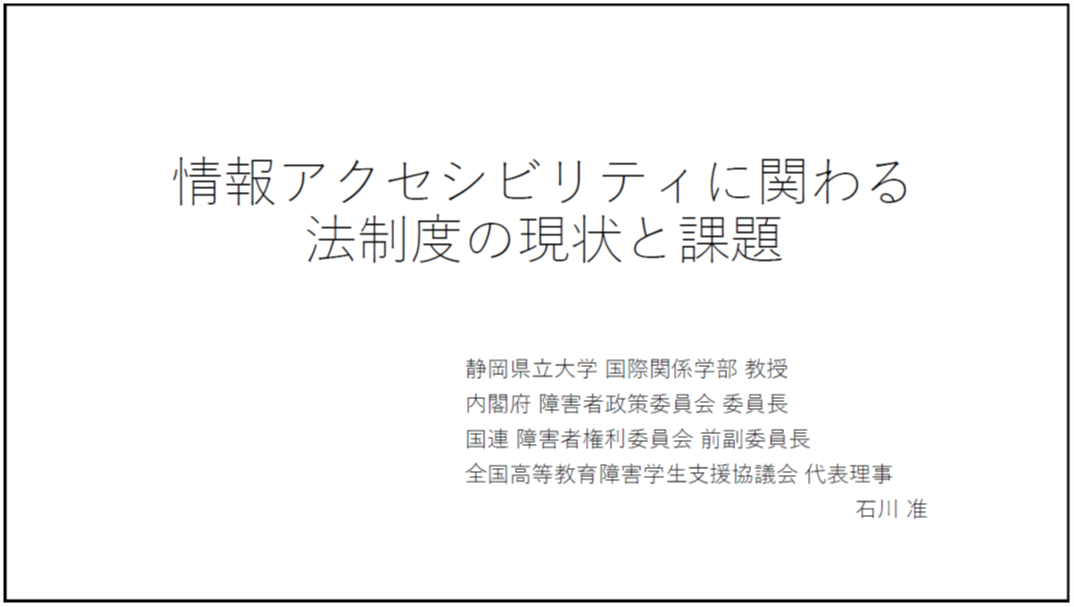 情報アクセシビリティに関わる法制度の現状と課題 静岡県立大学 国際関係学部 教授 内閣府 障害者政策委員会 委員長 国連 障害者権利委員会 前副委員長 全国高等教育障害学生支援協議会 代表理事 石川 准