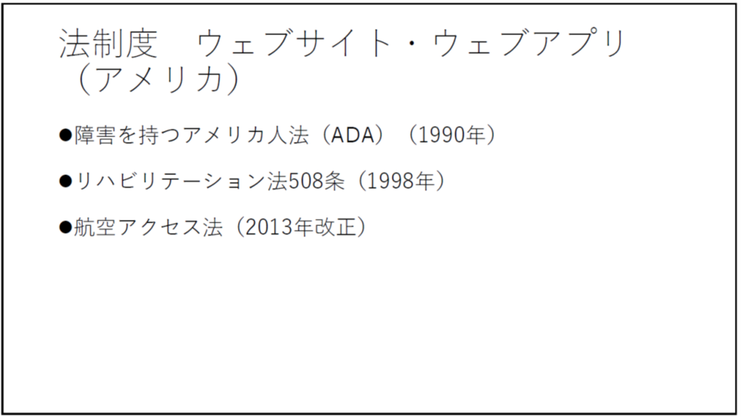 法制度 ウェブサイト・ウェブアプリ(アメリカ) ・障害を持つアメリカ人法(ADA)(1990年) ・リハビリテーション法508条(1998年) ・航空アクセス法(2013年改正) 