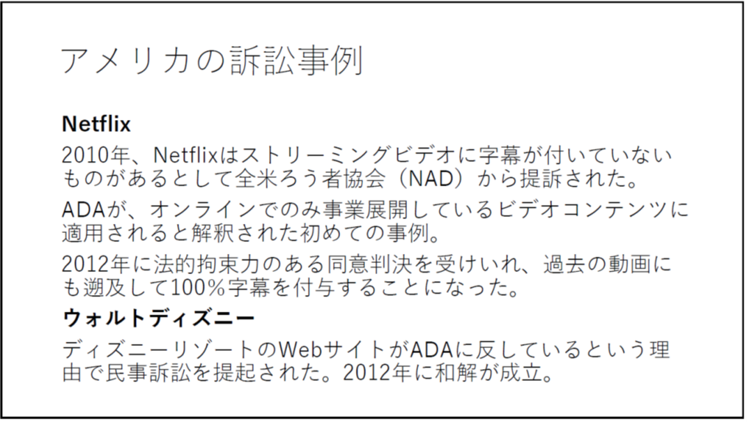 アメリカの訴訟事例 Netflix 2010年、Netflixはストリーミングビデオに字幕が付いていないものがあるとして全米ろう者協会(NAD)から提訴された。 ADAが、オンラインでのみ事業展開しているビデオコンテンツに適用されると解釈された初めての事例。 2012年に法的拘束力のある同意判決を受けいれ、過去の動画にも遡及して100%字幕を付与することになった。 ウォルトディズニー ディズニーリゾートのWebサイトがADAに反しているという理由で民事訴訟を提起された。2012年に和解が成立。 
