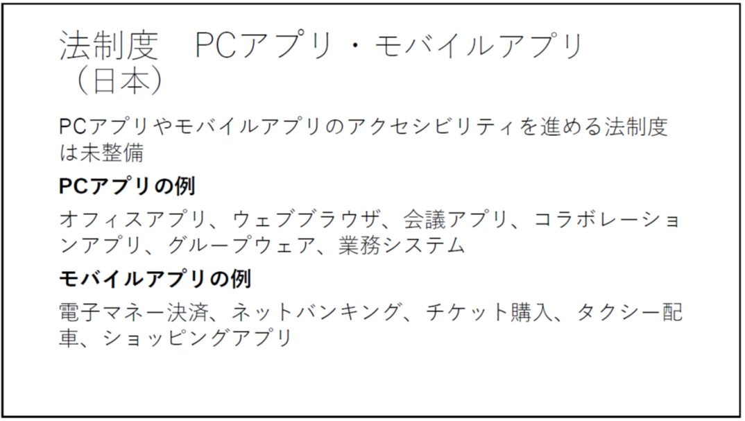 法制度 PCアプリ・モバイルアプリ(日本) PCアプリやモバイルアプリのアクセシビリティを進める法制度は未整備 PCアプリの例 オフィスアプリ、ウェブブラウザ、会議アプリ、コラボレーションアプリ、グループウェア、業務システム モバイルアプリの例 電子マネー決済、ネットバンキング、チケット購入、タクシー配車、ショッピングアプリ 