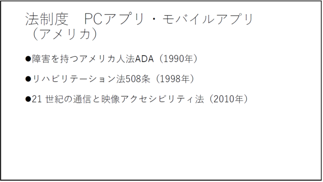 法制度 PCアプリ・モバイルアプリ(アメリカ) ・障害を持つアメリカ人法ADA(1990年) ・リハビリテーション法508条(1998年) ・21 世紀の通信と映像アクセシビリティ法(2010年) 