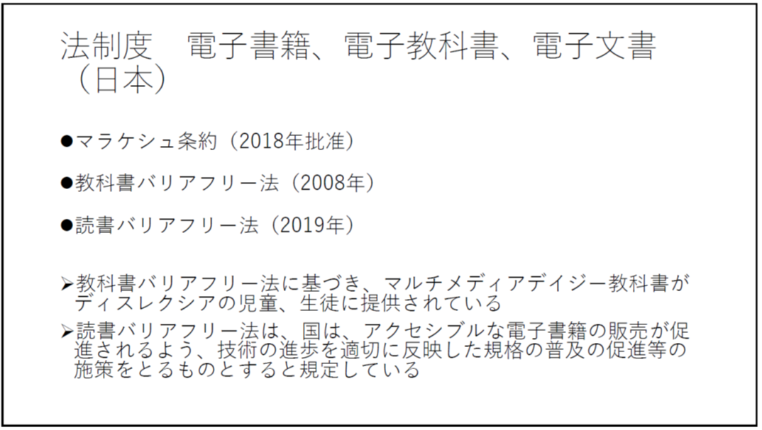 法制度 電子書籍、電子教科書、電子文書(日本) ・マラケシュ条約(2018年批准) ・教科書バリアフリー法(2008年) ・読書バリアフリー法(2019年) -教科書バリアフリー法に基づき、マルチメディアデイジー教科書がディスレクシアの児童、生徒に提供されている -読書バリアフリー法は、国は、アクセシブルな電子書籍の販売が促進されるよう、技術の進歩を適切に反映した規格の普及の促進等の施策をとるものとすると規定している 
