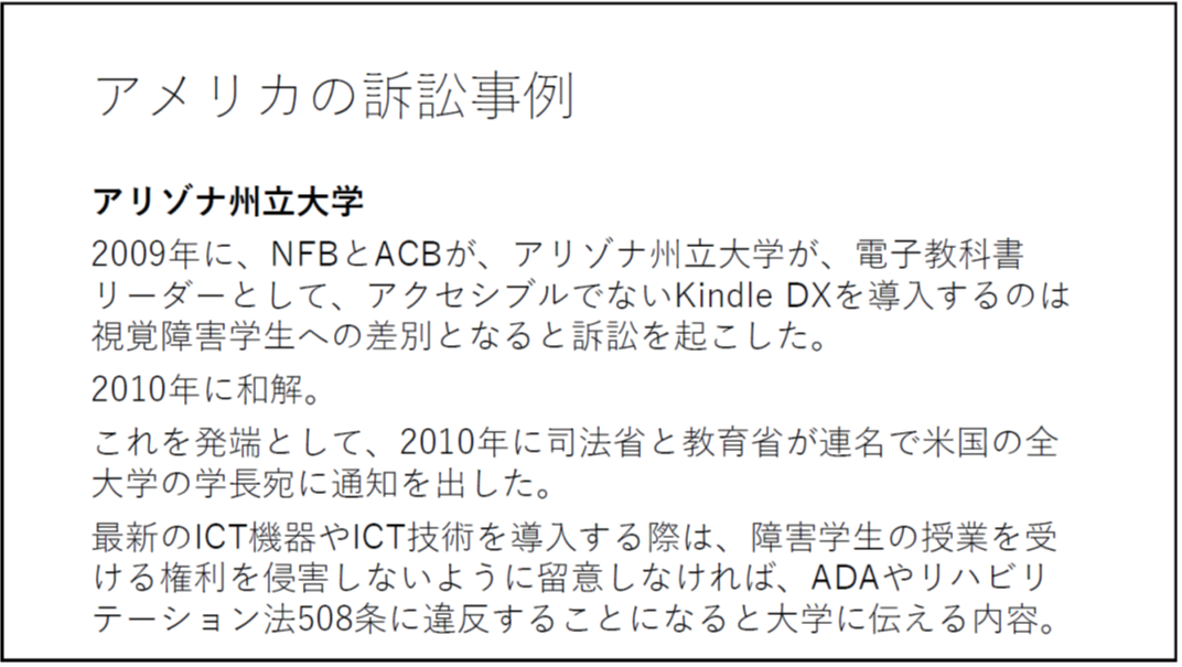 アメリカの訴訟事例 アリゾナ州立大学 2009年に、NFBとACBが、アリゾナ州立大学が、電子教科書リーダーとして、アクセシブルでないKindle DXを導入するのは視覚障害学生への差別となると訴訟を起こした。 2010年に和解。 これを発端として、2010年に司法省と教育省が連名で米国の全大学の学長宛に通知を出した。 最新のICT機器やICT技術を導入する際は、障害学生の授業を受ける権利を侵害しないように留意しなければ、ADAやリハビリテーション法508条に違反することになると大学に伝える内容。 