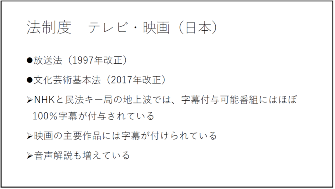 法制度 テレビ・映画(日本) ・放送法(1997年改正) ・文化芸術基本法(2017年改正) -NHKと民法キー局の地上波では、字幕付与可能番組にはほぼ100%字幕が付与されている -映画の主要作品には字幕が付けられている -音声解説も増えている 
