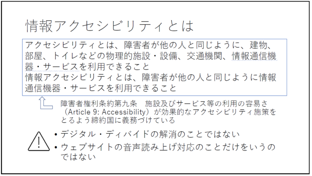 情報アクセシビリティとは アクセシビリティとは、障害者が他の人と同じように、建物、部屋、トイレなどの物理的施設・設備、交通機関、情報通信機器・サービスを利用できること 情報アクセシビリティとは、障害者が他の人と同じように情報通信機器・サービスを利用できること 障害者権利条約第九条 施設及びサービス等の利用の容易さ(Article 9: Accessibility)が効果的なアクセシビリティ施策をとるよう締約国に義務づけている ・デジタル・ディバイドの解消のことではない ・ウェブサイトの音声読み上げ対応のことだけをいうのではない