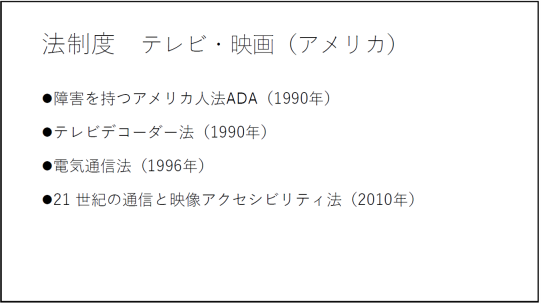 法制度 テレビ・映画(アメリカ) ・障害を持つアメリカ人法ADA(1990年) ・テレビデコーダー法(1990年) ・電気通信法(1996年) ・21 世紀の通信と映像アクセシビリティ法(2010年) 