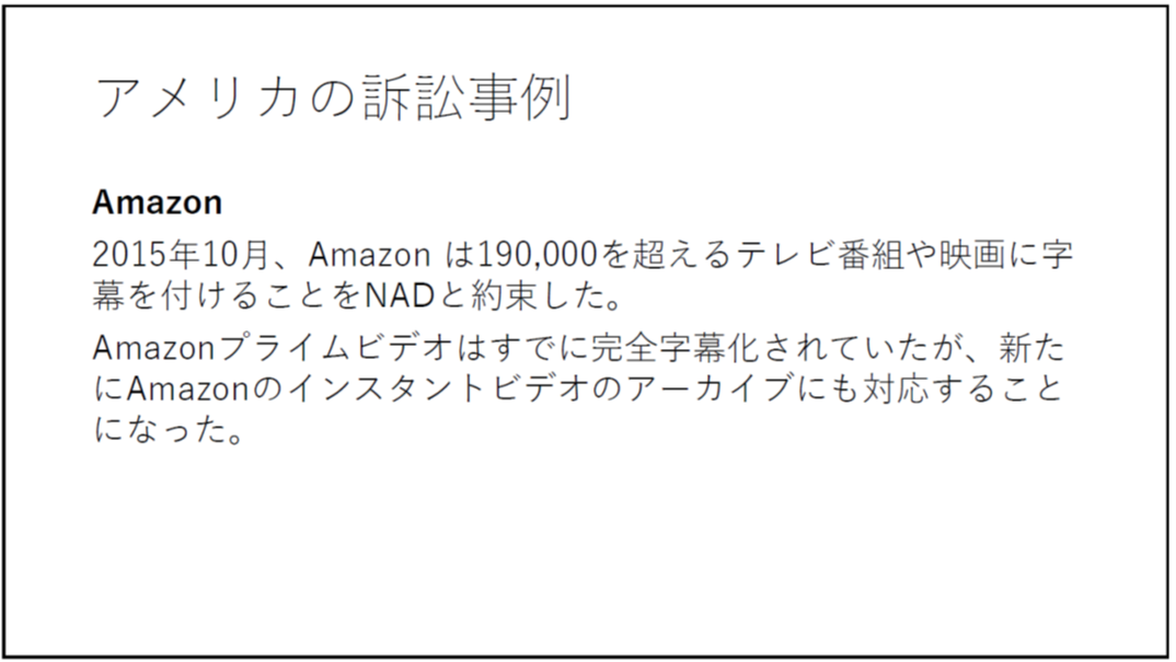 アメリカの訴訟事例 Amazon 2015年10月、Amazon は190,000を超えるテレビ番組や映画に字幕を付けることをNADと約束した。 Amazonプライムビデオはすでに完全字幕化されていたが、新たにAmazonのインスタントビデオのアーカイブにも対応することになった。 