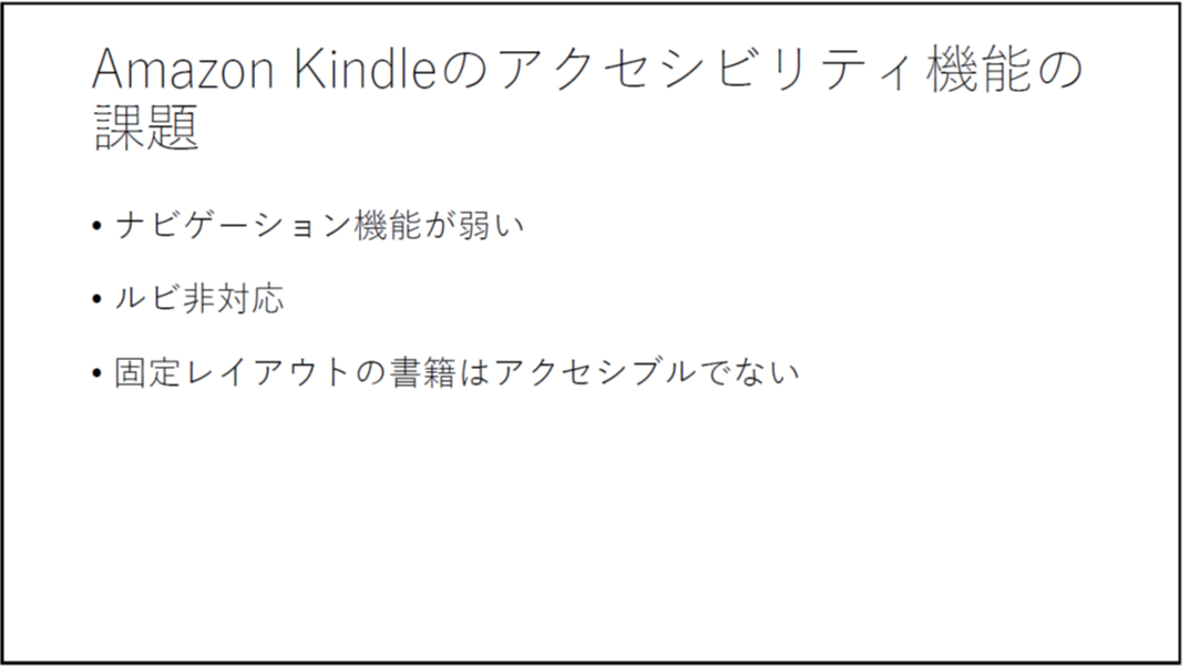 Amazon Kindleのアクセシビリティ機能の課題 ・ナビゲーション機能が弱い ・ルビ非対応 ・固定レイアウトの書籍はアクセシブルでない 