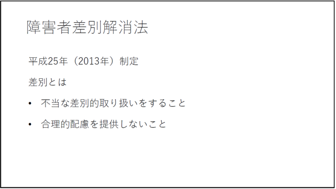 障害者差別解消法 平成25年(2013年)制定 差別とは ・不当な差別的取り扱いをすること ・合理的配慮を提供しないこと 