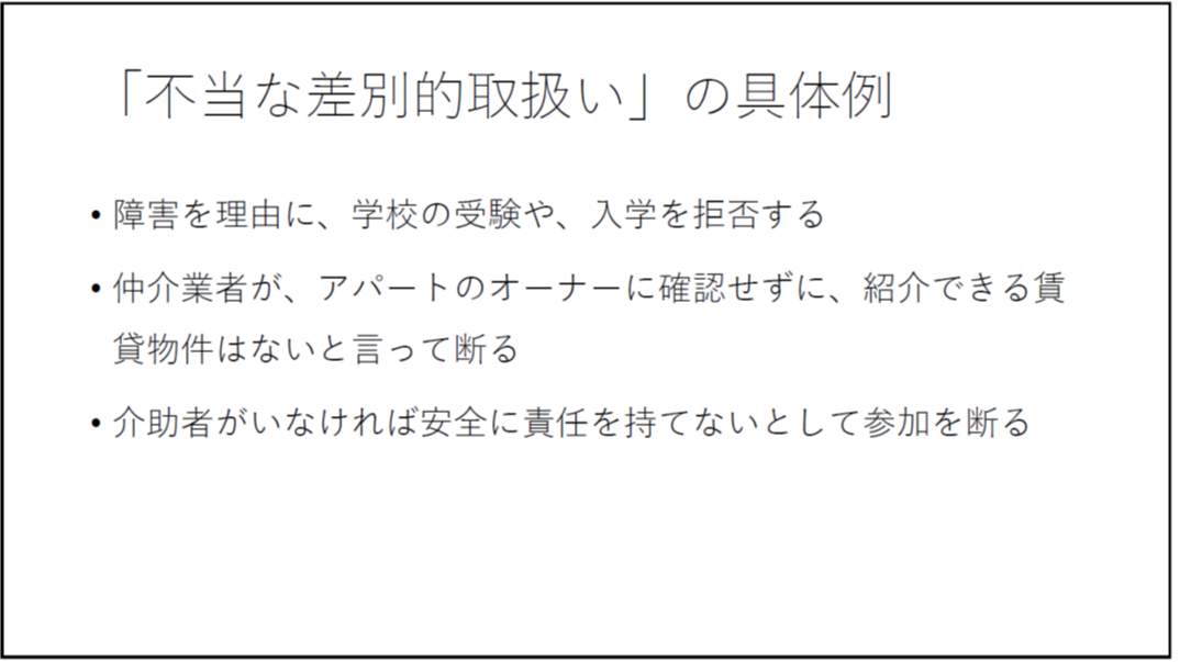 「不当な差別的取扱い」の具体例 ・障害を理由に、学校の受験や、入学を拒否する ・仲介業者が、アパートのオーナーに確認せずに、紹介できる賃貸物件はないと言って断る ・介助者がいなければ安全に責任を持てないとして参加を断る 