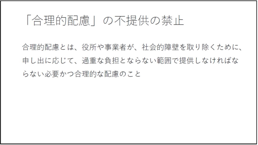「合理的配慮」の不提供の禁止 合理的配慮とは、役所や事業者が、社会的障壁を取り除くために、申し出に応じて、過重な負担とならない範囲で提供しなければならない必要かつ合理的な配慮のこと 