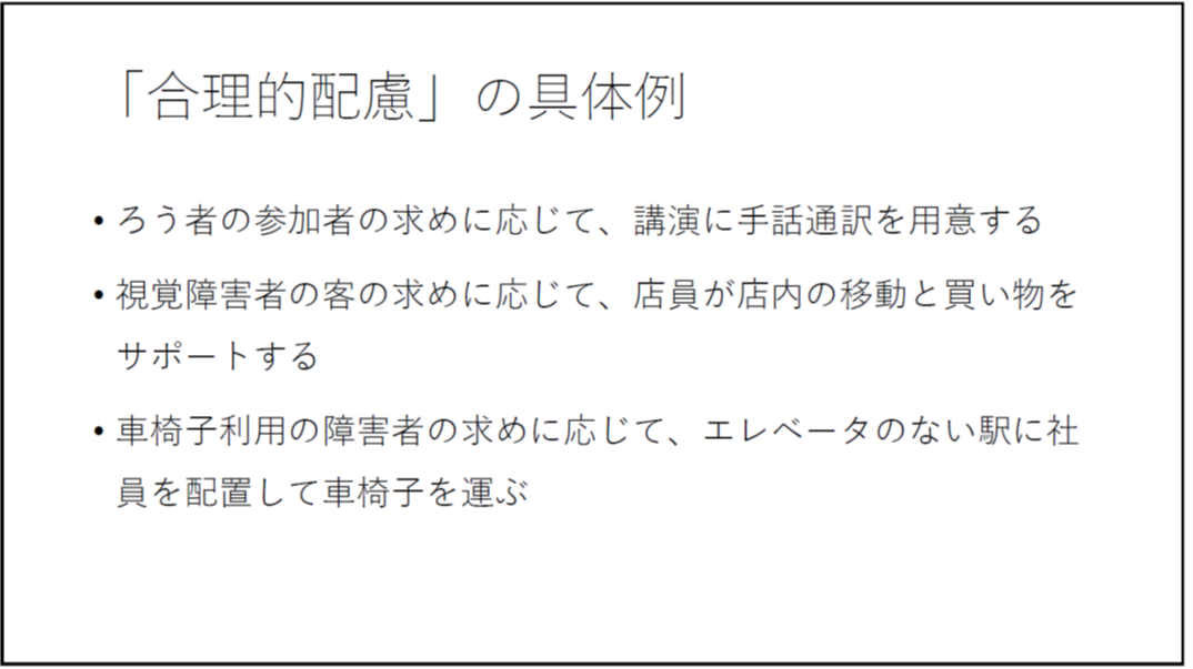 「合理的配慮」の具体例 ろう者の参加者の求めに応じて、講演に手話通訳を用意する 視覚障害者の客の求めに応じて、店員が店内の移動と買い物をサポートする 車椅子利用の障害者の求めに応じて、エレベータのない駅に社員を配置して車椅子を運ぶ 