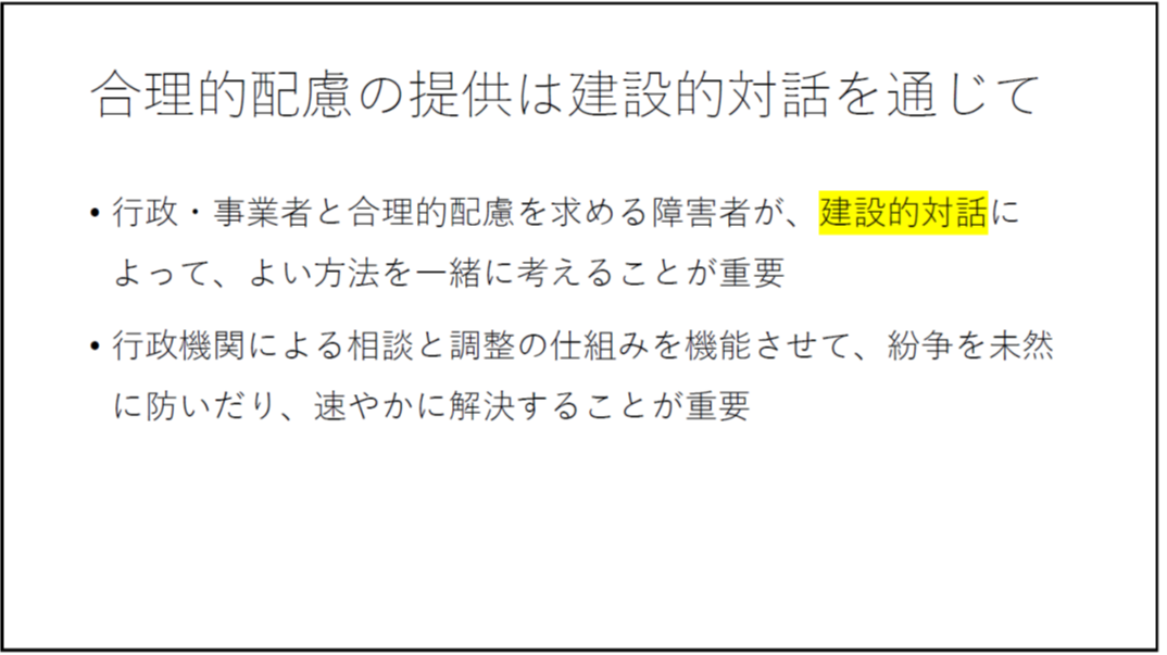 合理的配慮の提供は建設的対話を通じて 行政・事業者と合理的配慮を求める障害者が、建設的対話によって、よい方法を一緒に考えることが重要 行政機関による相談と調整の仕組みを機能させて、紛争を未然に防いだり、速やかに解決することが重要 