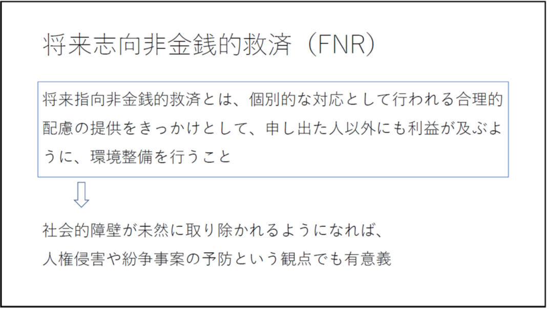 将来志向非金銭的救済(FNR) 将来指向非金銭的救済とは、個別的な対応として行われる合理的配慮の提供をきっかけとして、申し出た人以外にも利益が及ぶように、環境整備を行うこと 社会的障壁が未然に取り除かれるようになれば、人権侵害や紛争事案の予防という観点でも有意義 