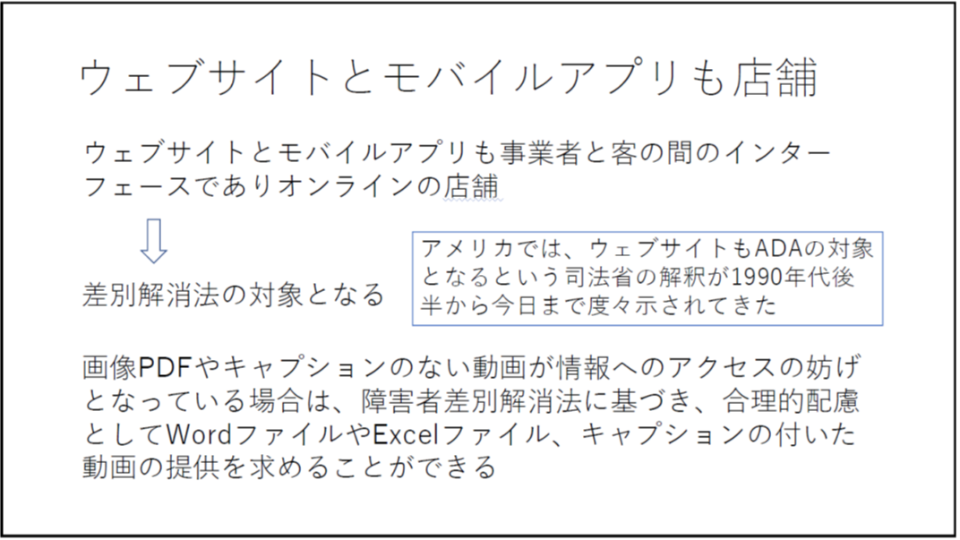ウェブサイトとモバイルアプリも店舗 ウェブサイトとモバイルアプリも事業者と客の間のインターフェースでありオンラインの店舗 差別解消法の対象となる アメリカでは、ウェブサイトもADAの対象となるという司法省の解釈が1990年代後半から今日まで度々示されてきた 画像PDFやキャプションのない動画が情報へのアクセスの妨げとなっている場合は、障害者差別解消法に基づき、合理的配慮としてWordファイルやExcelファイル、キャプションの付いた動画の提供を求めることができる 
