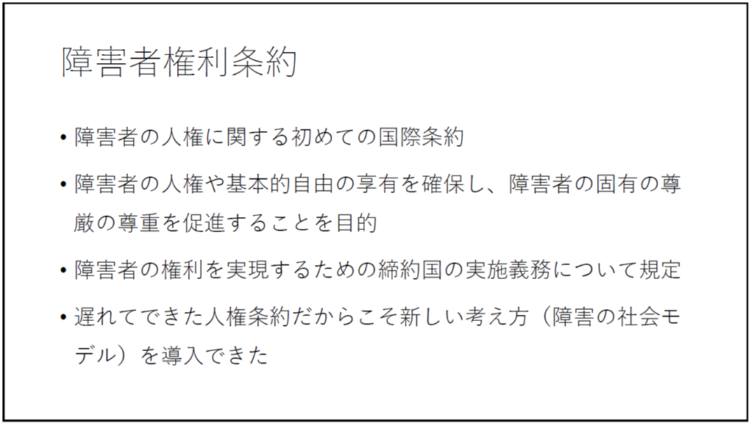 障害者権利条約 ・障害者の人権に関する初めての国際条約 ・障害者の人権や基本的自由の享有を確保し、障害者の固有の尊厳の尊重を促進することを目的 ・障害者の権利を実現するための締約国の実施義務について規定 ・遅れてできた人権条約だからこそ新しい考え方(障害の社会モデル)を導入できた