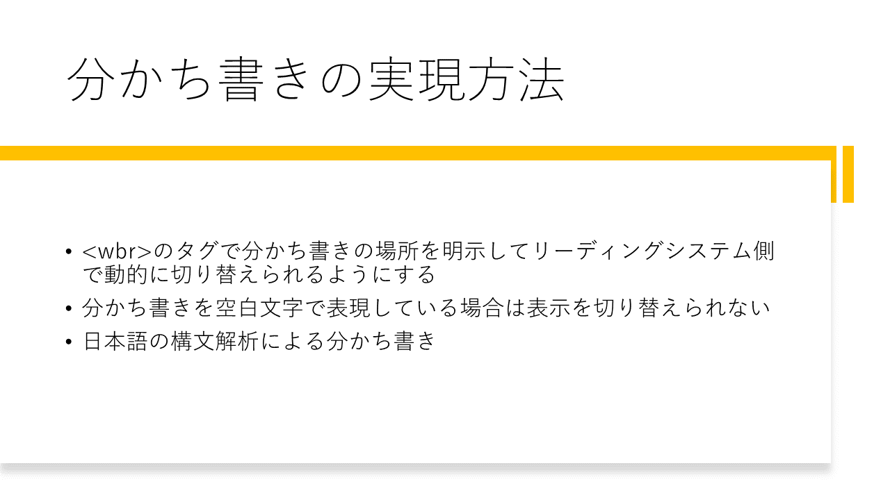 分かち書きの実現方法 	・<wbr>のタグで分かち書きの場所を明示してリーディングシステム側で動的に切り替えられるようにする 	・分かち書きを空白文字で表現している場合は表示を切り替えられない 	・日本語の構文解析による分かち書き
