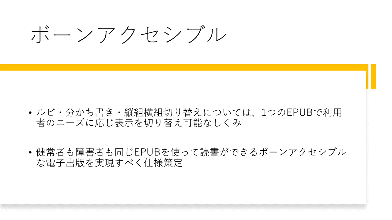 ボーンアクセシブル 	ルビ・分かち書き・縦組横組切り替えについては、1つのEPUBで利用者のニーズに応じ表示を切り替え可能なしくみ 	健常者も障害者も同じEPUBを使って読書ができるボーンアクセシブルな電子出版を実現すべく仕様策定