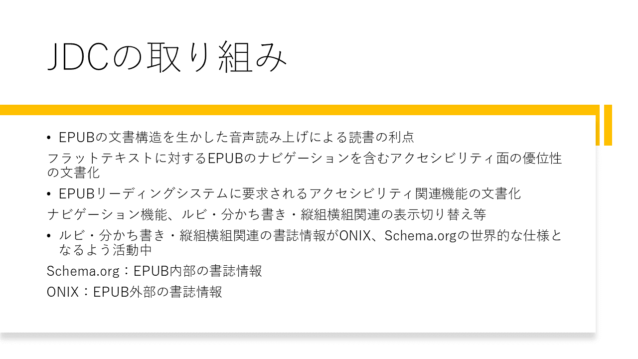 JDCの取り組み 	・EPUBの文書構造を生かした音声読み上げによる読書の利点 	フラットテキストに対するEPUBのナビゲーションを含むアクセシビリティ面の優位性の文書 	・EPUBリーディングシステムに要求されるアクセシビリティ関連機能の文書化 	ナビゲーション機能、ルビ・分かち書き・縦組横組関連の表示切り替え等 	・ルビ・分かち書き・縦組横組関連の書誌情報がONIX、Schema.orgの世界的な仕様となるよう活動中 	Schema.org：EPUB内部の書誌情報 	ONIX：EPUB外部の書誌情報