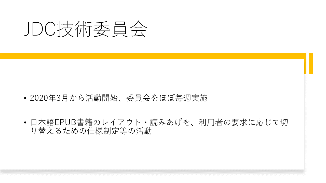 JDC技術委員会 	・2020年3月から活動開始、委員会をほぼ毎週実施 	・日本語EPUB書籍のレイアウト・読みあげを、利用者の要求に応じて切り替えるための仕様制定等の活動