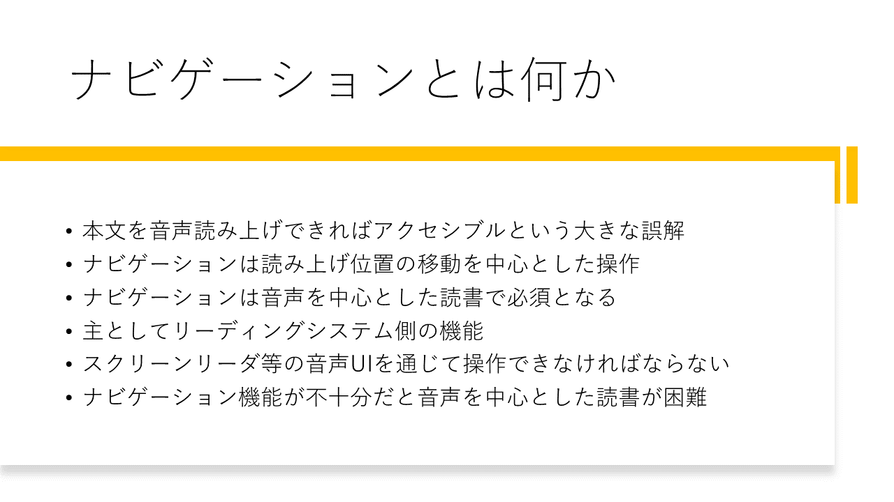 ナビゲーションとは何か 	・本文を音声読み上げできればアクセシブルという大きな誤解 	・ナビゲーションは読み上げ位置の移動を中心とした操作 	・ナビゲーションは音声を中心とした読書で必須となる 	・主としてリーディングシステム側の機能 	・スクリーンリーダ等の音声UIを通じて操作できなければならない 	・ナビゲーション機能が不十分だと音声を中心とした読書が困難