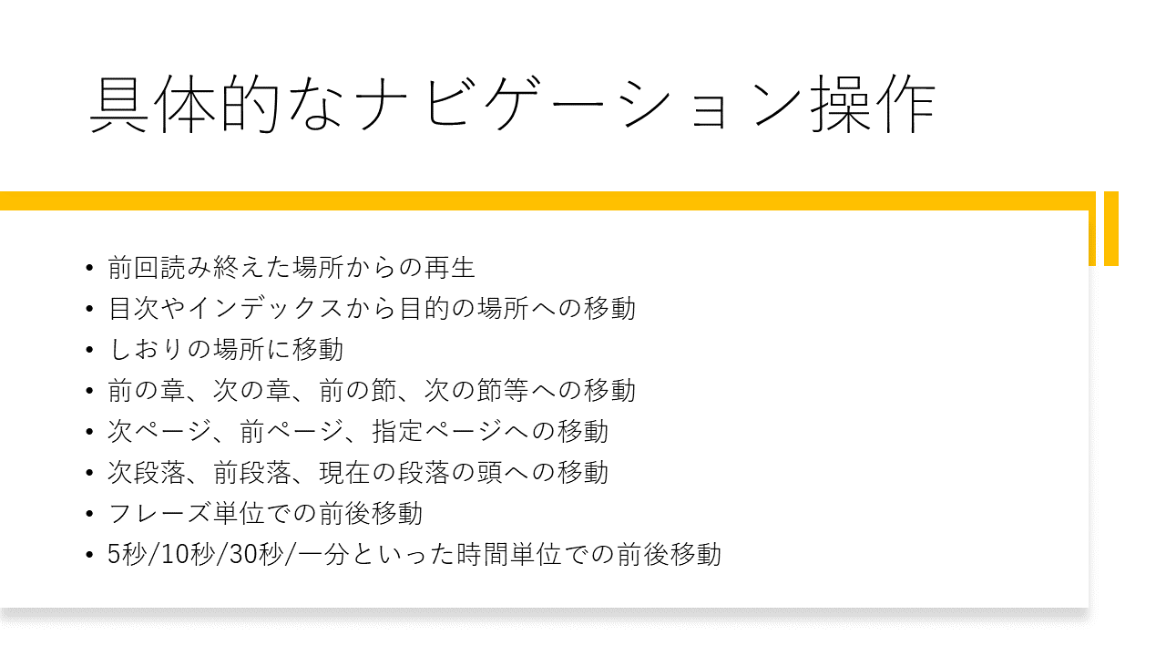具体的なナビゲーション操作 	・前回読み終えた場所からの再生 	・目次やインデックスから目的の場所への移動 	・しおりの場所に移動 	・前の章、次の章、前の節、次の節等への移動 	・次ページ、前ページ、指定ページへの移動 	・次段落、前段落、現在の段落の頭への移動 	・フレーズ単位での前後移動 	・5秒/10秒/30秒/一分といった時間単位での前後移動