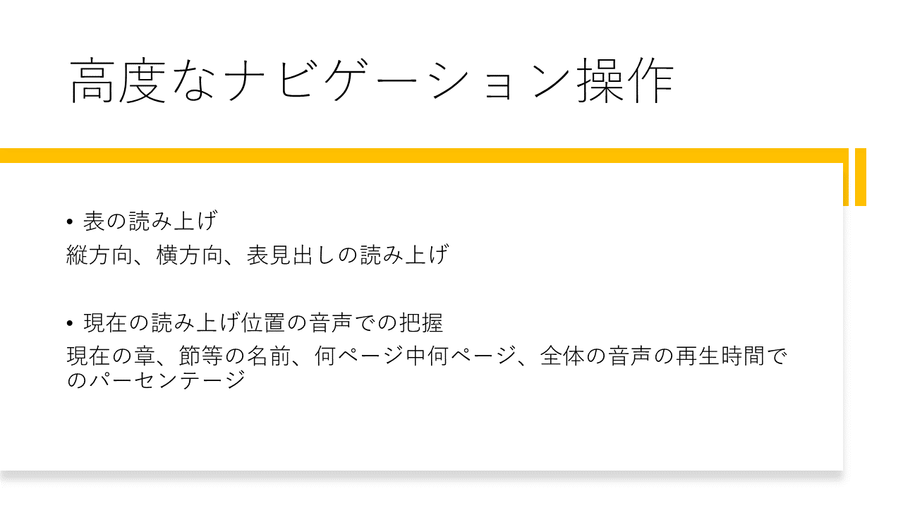 高度なナビゲーション操作 	・表の読み上げ 	縦方向、横方向、表見出しの読み上げ 	・現在の読み上げ位置の音声での把握 	現在の章、節等の名前、何ページ中何ページ、全体の音声の再生時間でのパーセンテージ