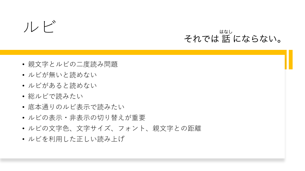 ルビ 	・親文字とルビの二度読み問題 	・ルビが無いと読めない 	・ルビがあると読めない 	・総ルビで読みたい 	・底本通りのルビ表示で読みたい 	・ルビの表示・非表示の切り替えが重要 	・ルビの文字色、文字サイズ、フォント、親文字との距離 	・ルビを利用した正しい読み上げ  	それでは話（はなし）にならない