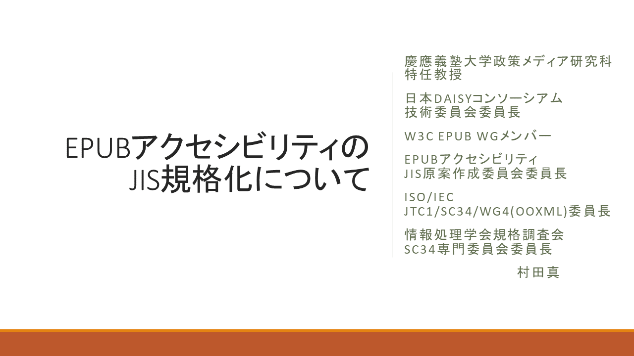 EPUBアクセシビリティのJIS規格化について&#13;&#10; 	慶應義塾大学政策メディア研究科 特任教授&#13;&#10; 	日本DAISYコンソーシアム 技術委員会委員長&#13;&#10; 	W3C EPUB WGメンバー&#13;&#10; 	EPUBアクセシビリティ	JIS原案作成委員会委員長&#13;&#10; 	ISO/IEC JTC1/SC34/WG4(OOXML)委員長&#13;&#10;	 	情報処理学会規格調査会 SC34専門委員会委員長&#13;&#10; 	村田真