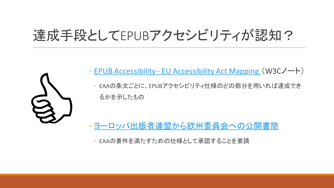 達成手段としてEPUBアクセシビリティが認知？ 	・EPUB Accessibility - EU Accessibility Act Mapping （W3Cノート） 	　・EAAの条文ごとに、EPUBアクセシビリティ仕様のどの部分を用いれば達成できるかを示したもの 	・ヨーロッパ出版者連盟から欧州委員会への公開書簡 	　・EAAの要件を満たすための仕様として承認することを要請