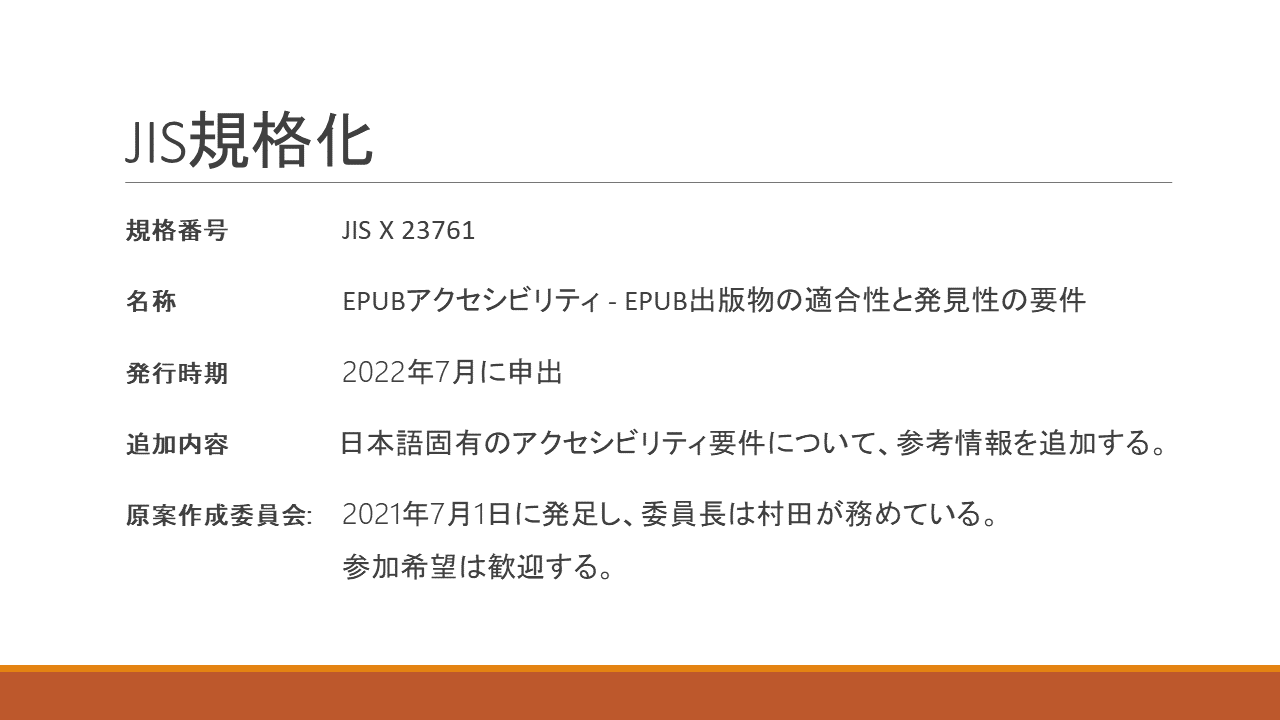 JIS規格化 	規格番号 	JIS X 23761 	名称	EPUBアクセシビリティ - EPUB出版物の適合性と発見性の要件 	発行時期 	2022年7月に申出 	追加内容 	日本語固有のアクセシビリティ要件について、参考情報を追加する。 	原案作成委員会: 	2021年7月1日に発足し、委員長は村田が務めている。 		参加希望は歓迎する。