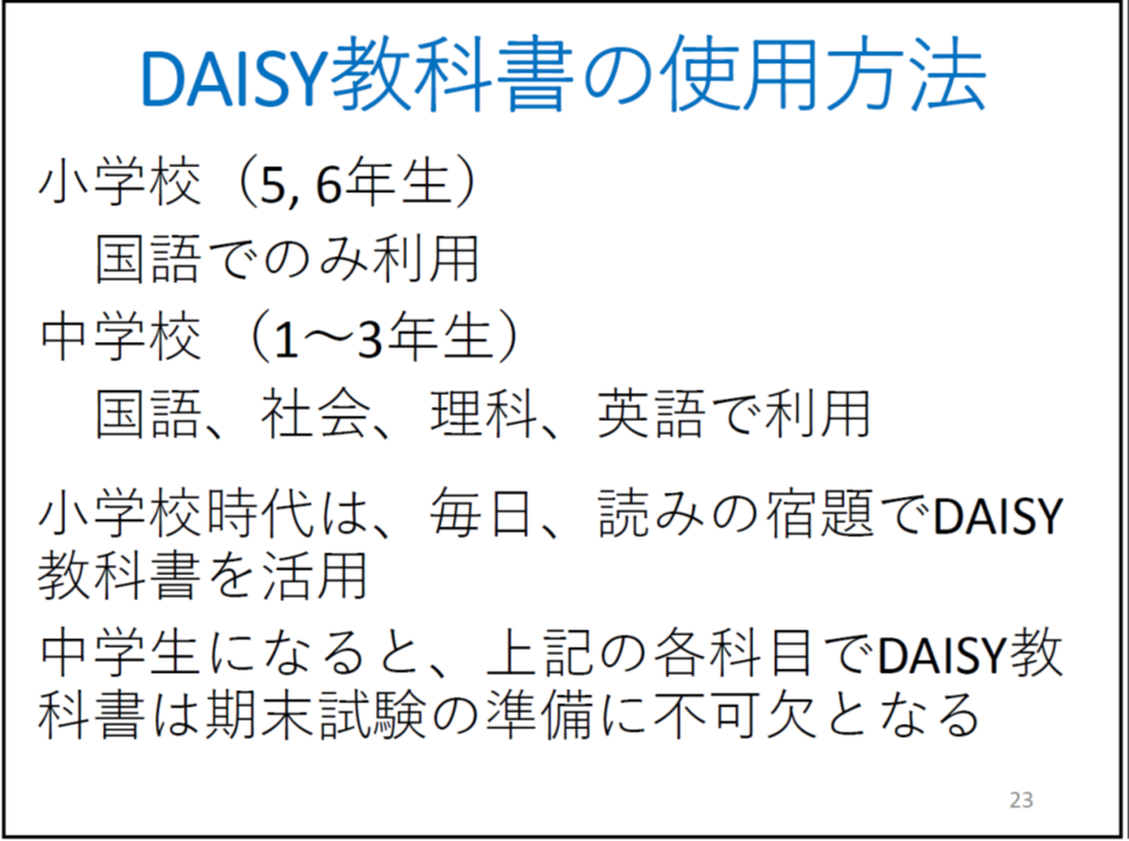 DAISY教科書の使用方法 小学校(5, 6年生) 国語でのみ利用 中学校 (1〜3年生) 国語、社会、理科、英語で利用 小学校時代は、毎日、読みの宿題でDAISY教科書を活用 中学生になると、上記の各科目でDAISY教科書は期末試験の準備に不可欠となる