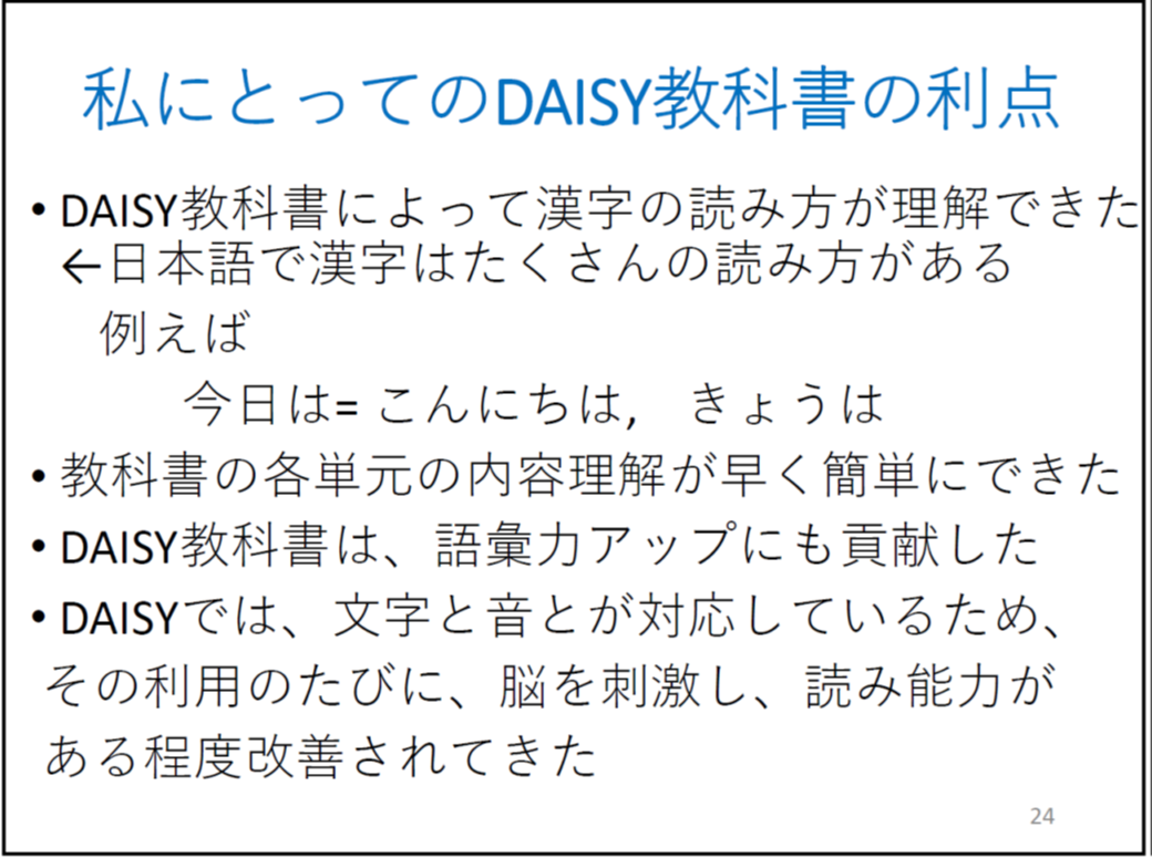 DAISY教科書によって漢字の読み方が理解できた ←日本語で漢字はたくさんの読み方がある 例えば 今日は= こんにちは,きょうは 教科書の各単元の内容理解が早く簡単にできた DAISY教科書は、語彙力アップにも貢献した DAISYでは、文字と音とが対応しているため、 その利用のたびに、脳を刺激し、読み能力がある程度改善されてきた