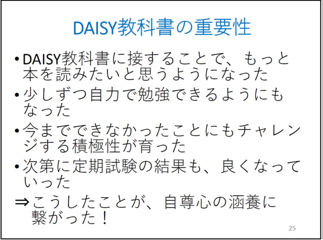 DAISY教科書に接することで、もっと本を読みたいと思うようになった 少しずつ自力で勉強できるようにもなった 今までできなかったことにもチャレンジする積極性が育った 次第に定期試験の結果も、良くなっていった ⇒こうしたことが、自尊心の涵養に繋がった!