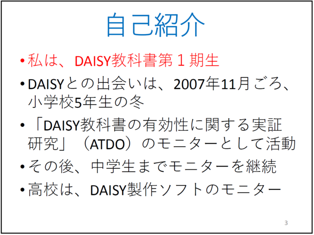自己紹介 私は、DAISY教科書第1期生 DAISYとの出会いは、2007年11月ごろ、小学校5年生の冬 「DAISY教科書の有効性に関する実証研究」(ATDO)のモニターとして活動 その後、中学生までモニターを継続 高校は、DAISY製作ソフトのモニター