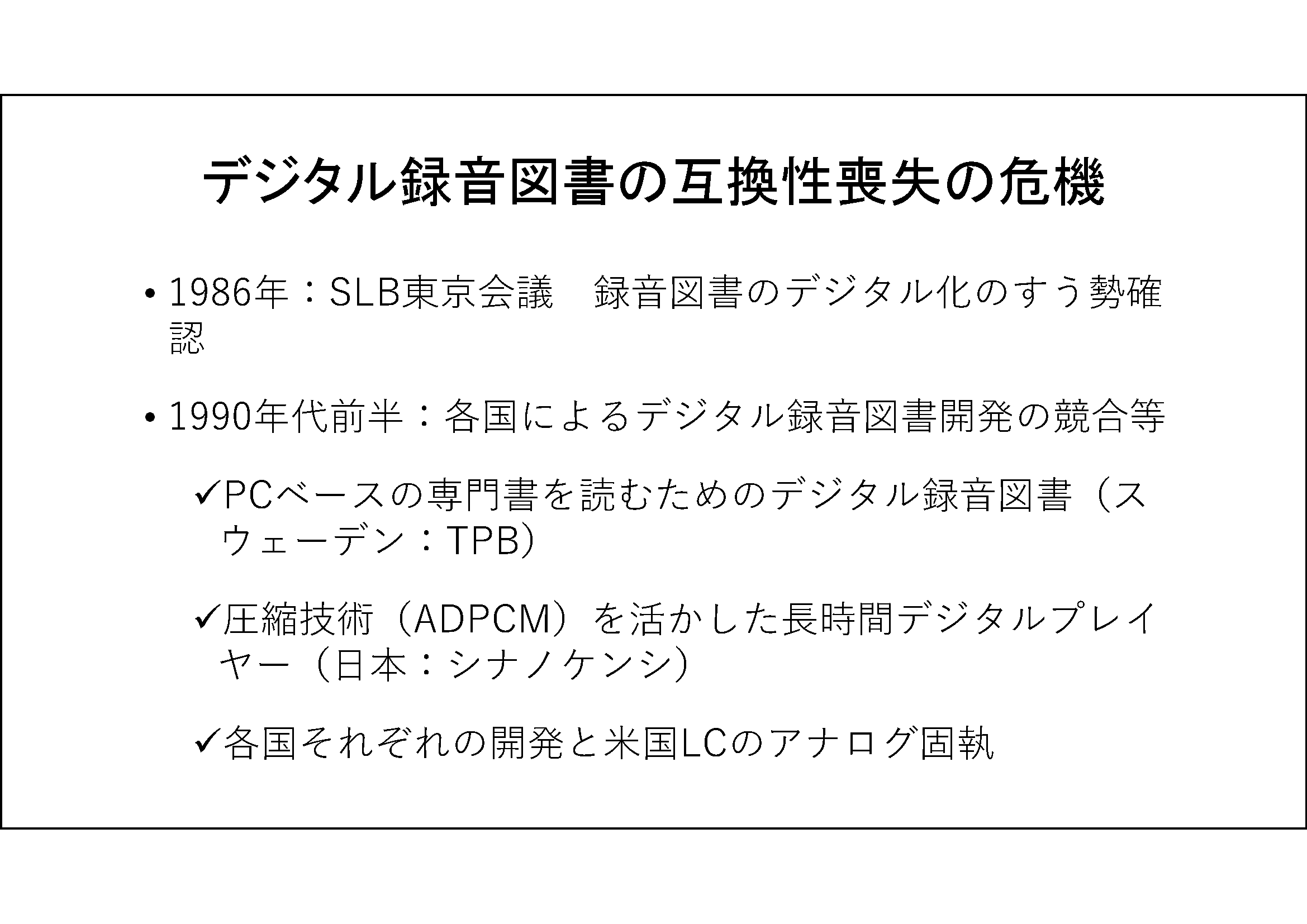 デジタル録音図書の互換性喪失の危機&#13;&#10; 	1986年：SLB東京会議　録音図書のデジタル化のすう勢確認&#13;&#10; 	1990年代前半：各国によるデジタル録音図書開発の競合等&#13;&#10; 	PCベースの専門書を読むためのデジタル録音図書（スウェーデン：TPB）&#13;&#10; 	圧縮技術（ADPCM）を活かした長時間デジタルプレイヤー（日本：シナノケンシ） 	各国それぞれの開発と米国LCのアナログ固執&#13;&#10;