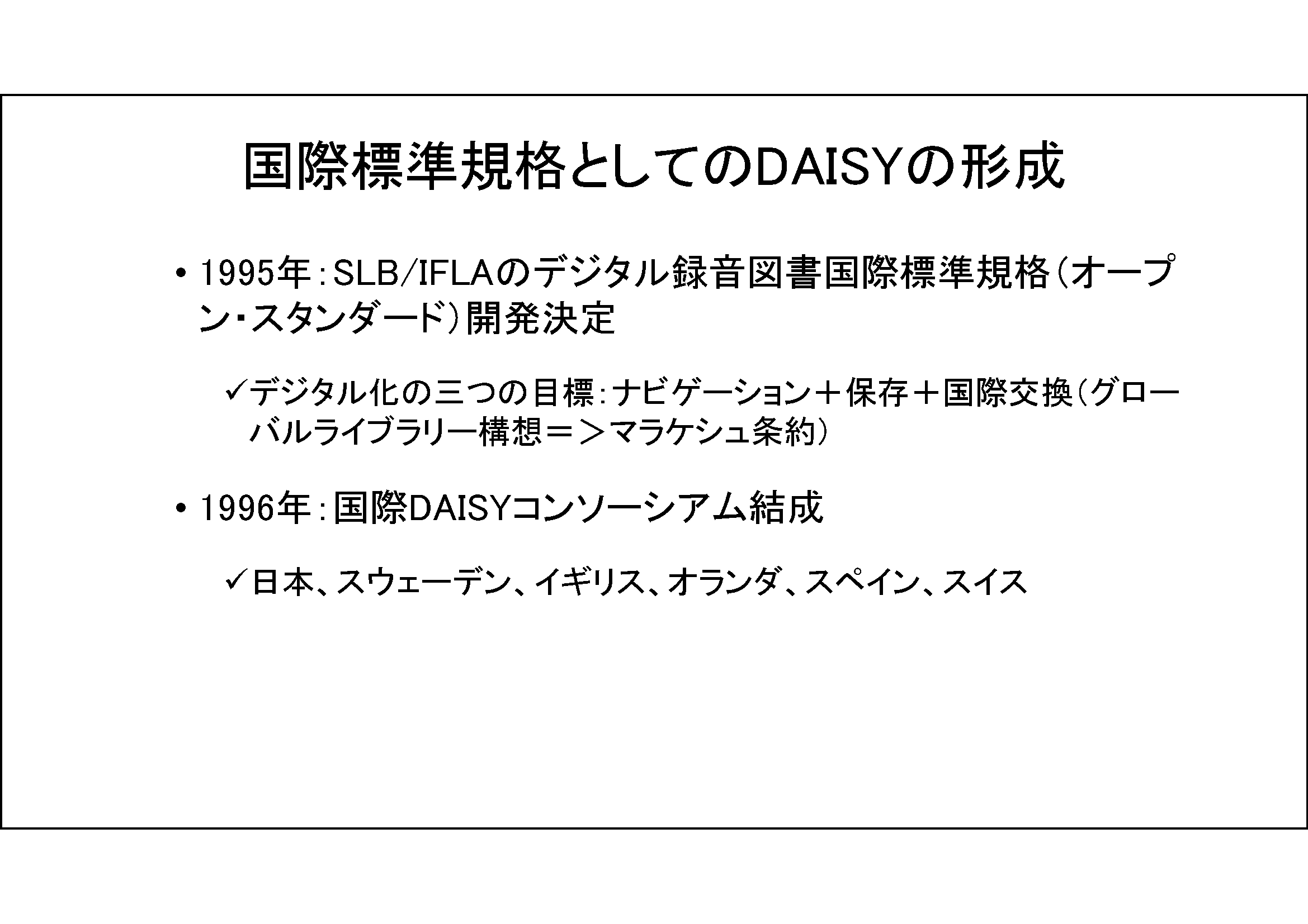 国際標準規格としてのDAISYの形成&#13;&#10; 	1995年：SLB/IFLAのデジタル録音図書国際標準規格（オープン・スタンダード）開発決定&#13;&#10; 	デジタル化の三つの目標：ナビゲーション＋保存＋国際交換（グローバルライブラリー構想＝＞マラケシュ条約）&#13;&#10; 	1996年：国際DAISYコンソーシアム結成&#13;&#10; 	日本、スウェーデン、イギリス、オランダ、スペイン、スイス&#13;&#10;