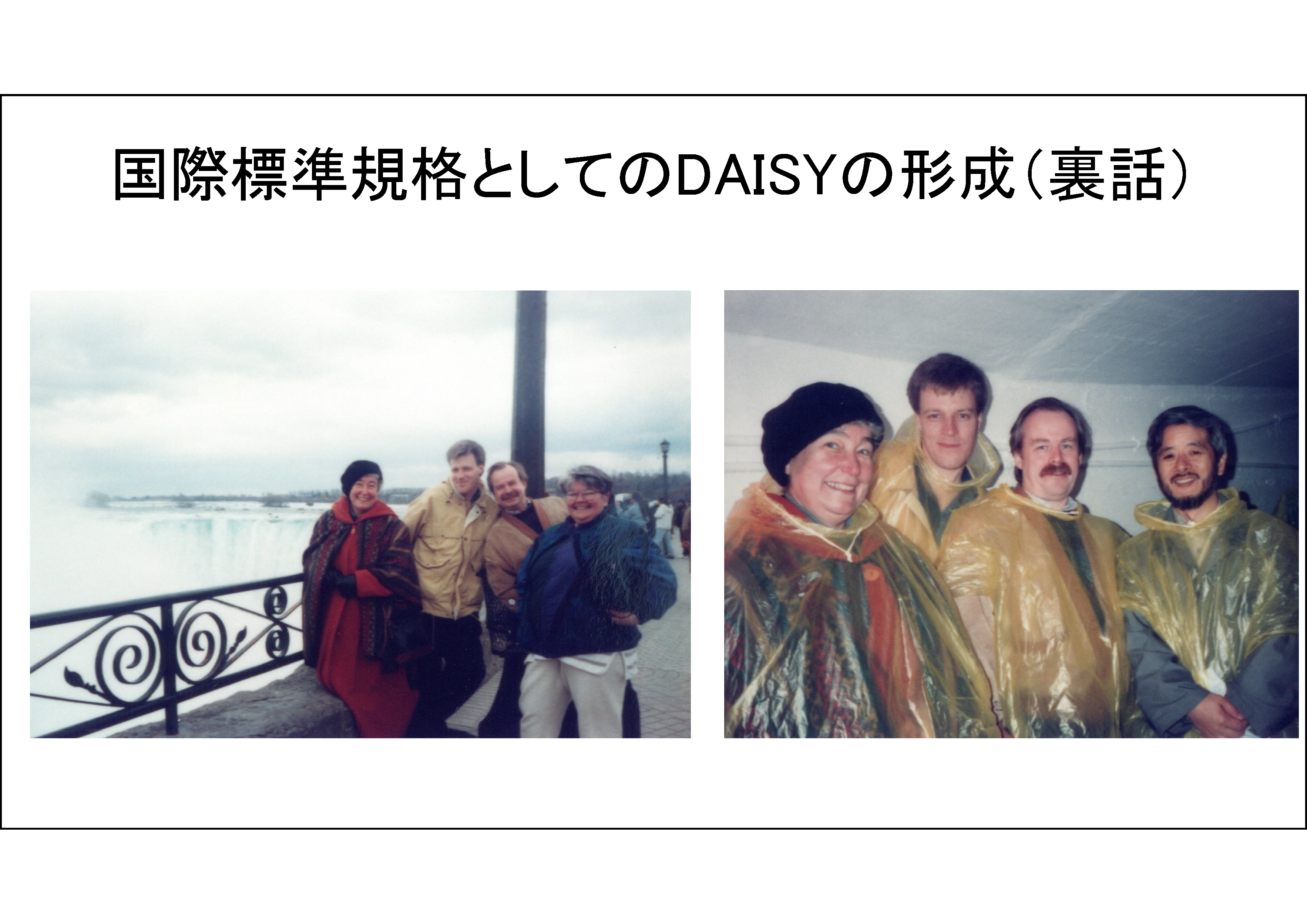 国際標準規格としてのDAISYの形成（裏話）&#13;&#10; 	左の写真が、1995年4月ナイアガラ瀑布にて。左から、インガ（TPB）、ラーシュ（ラビリンテン）、シェル（TPB）、（市立図書館）の各氏&#13;&#10;右の写真が、同じくナイアガラ瀑布地下にて。左から、インガ（TPB）、ラーシュ（ラビリンテン）、シェル（TPB）、および講演者。トロントから片道3時間のドライブの往復の間に、DAISYを国際標準規格として開発・普及する構想がまとまった。 	