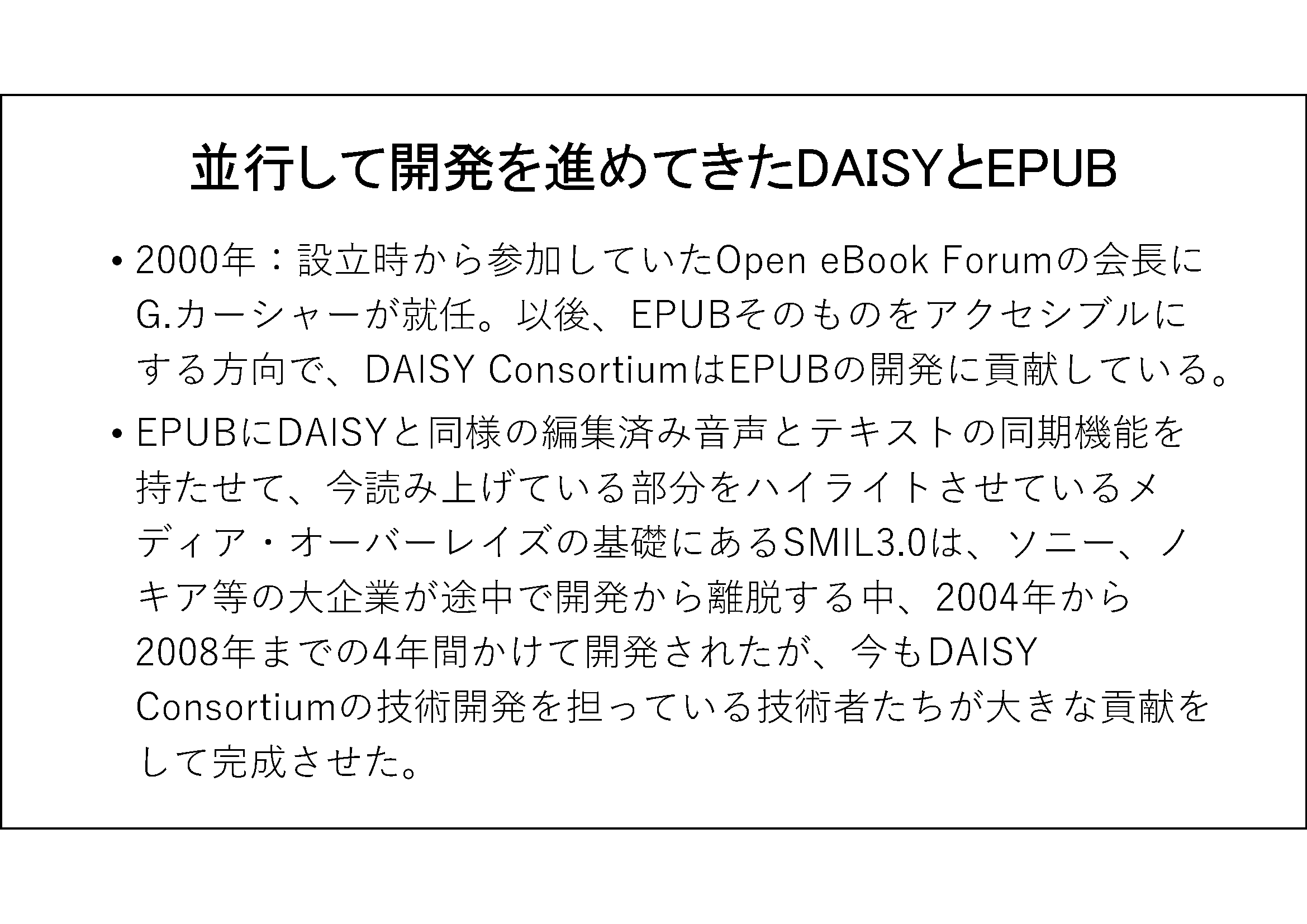 並行して開発を進めてきたDAISYとEPUB&#13;&#10;2000年：設立時から参加していたOpen eBook Forumの会長にG.カーシャーが就任。以後、EPUBそのものをアクセシブルにする方向で、DAISY ConsortiumはEPUBの開発に貢献している。&#13;&#10; EPUBにDAISYと同様の編集済み音声とテキストの同期機能を持たせて、今読み上げている部分をハイライトさせているメディア・オーバーレイズの基礎にあるSMIL3.0は、ソニー、ノキア等の大企業が途中で開発から離脱する中、2004年から2008年までの4年間かけて開発されたが、今もDAISY Consortiumの技術開発を担っている技術者たちが大きな貢献をして完成させた。