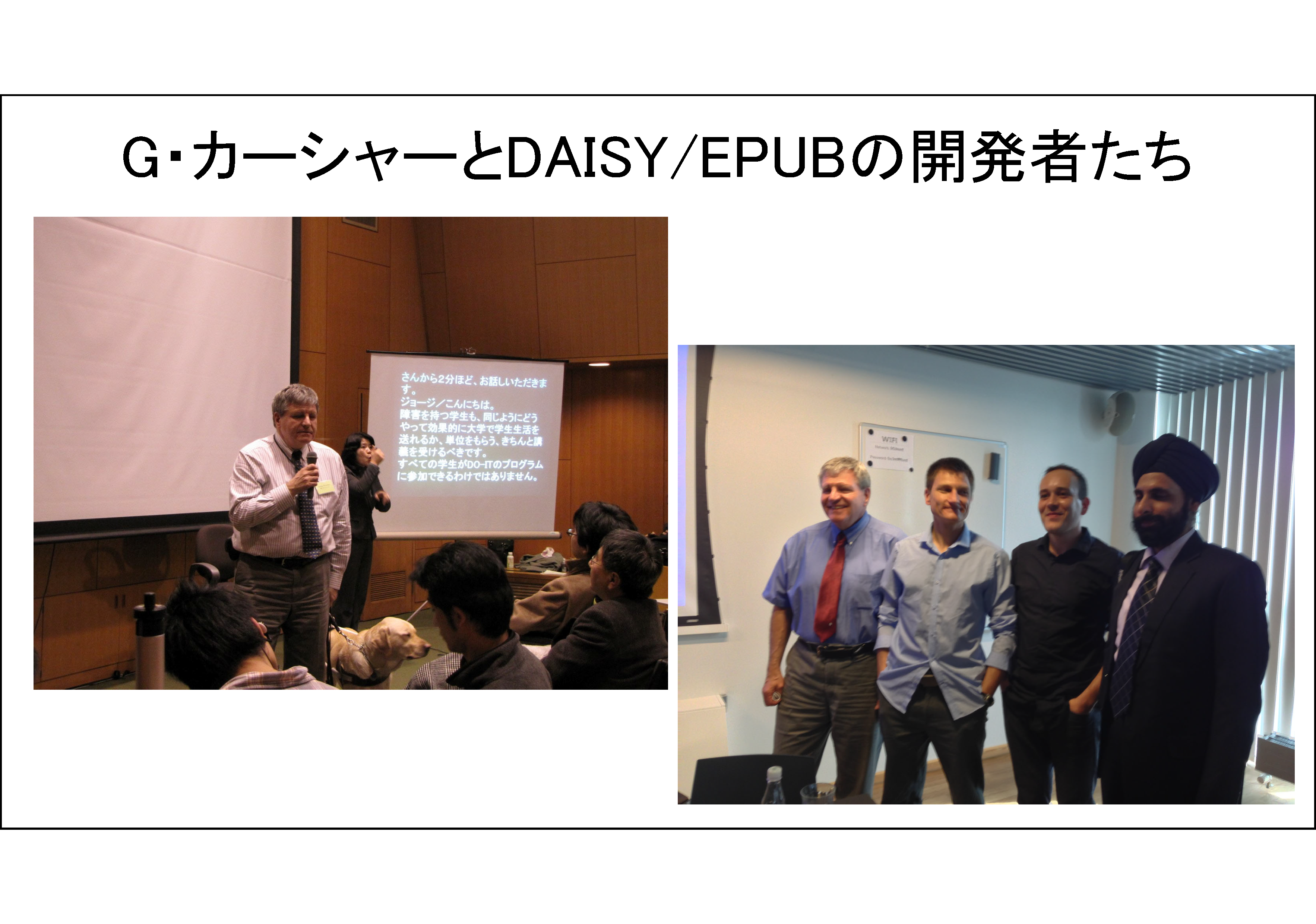 G・カーシャーとDAISY/EPUBの開発者たち&#13;&#10;左の写真は、高等教育における障害学生支援に関するセミナー「日米のネットワーク構築をめざして」（2009年2月8日　東大山上会館）で講演するDAISYコンソーシアム事務局長G・カーシャーが写っている。右の写真は、2013年6月DAISYコンソーシアム理事会（コペンハーゲン）に出席した開発者たち、左から、ジョージ、ダニエル、ロマン、アブニーシュが写っている