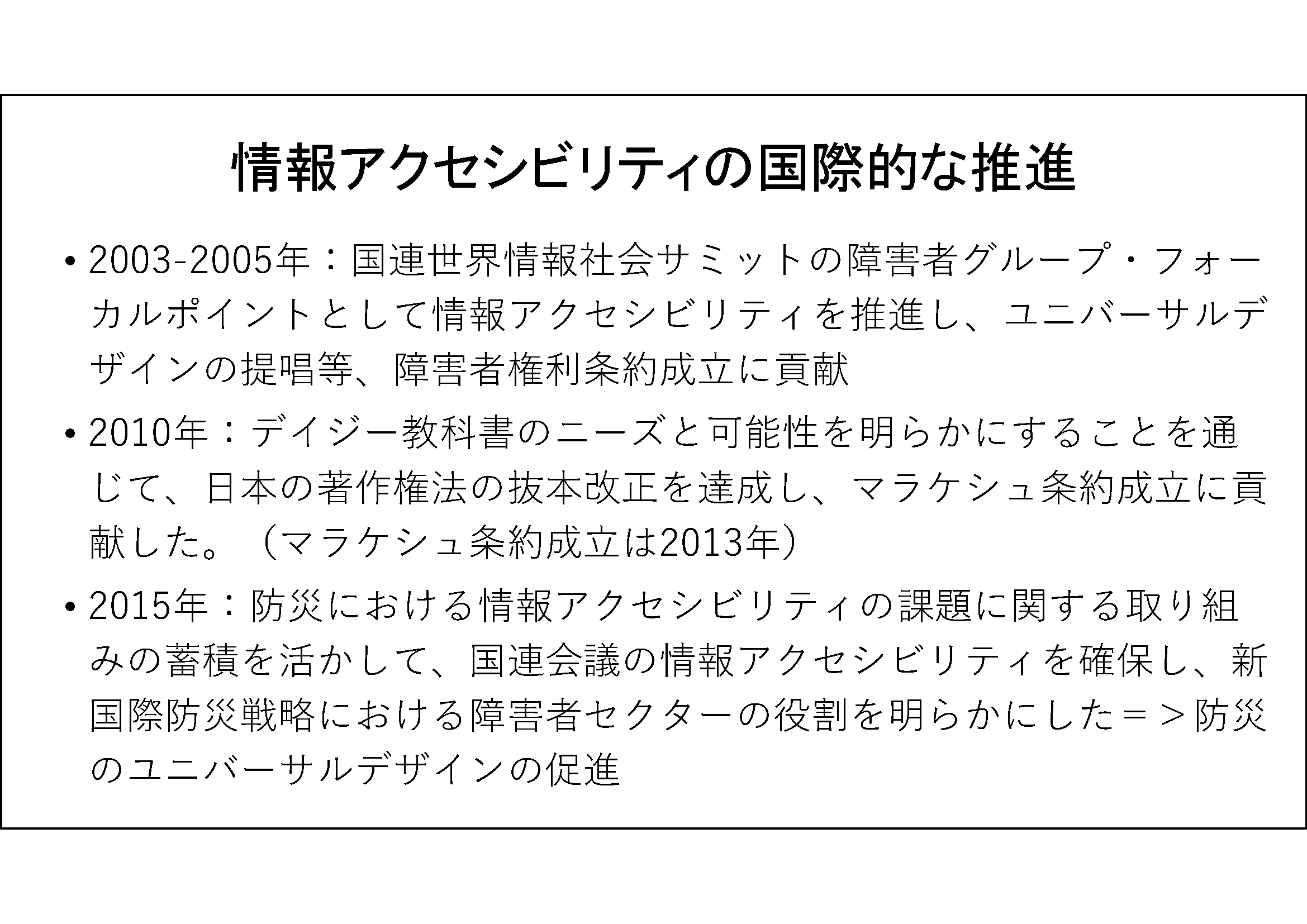 情報アクセシビリティの国際的な推進&#13;&#10; 	2003-2005年：国連世界情報社会サミットの障害者グループ・フォーカルポイントとして情報アクセシビリティを推進し、ユニバーサルデザインの提唱等、障害者権利条約成立に貢献&#13;&#10; 2010年：デイジー教科書のニーズと可能性を明らかにすることを通じて、日本の著作権法の抜本改正を達成し、マラケシュ条約成立に貢献した。（マラケシュ条約成立は2013年）&#13;&#10; 2015年：防災における情報アクセシビリティの課題に関する取り組みの蓄積を活かして、国連会議の情報アクセシビリティを確保し、新国際防災戦略における障害者セクターの役割を明らかにした＝＞防災のユニバーサルデザインの促進&#13;&#10;