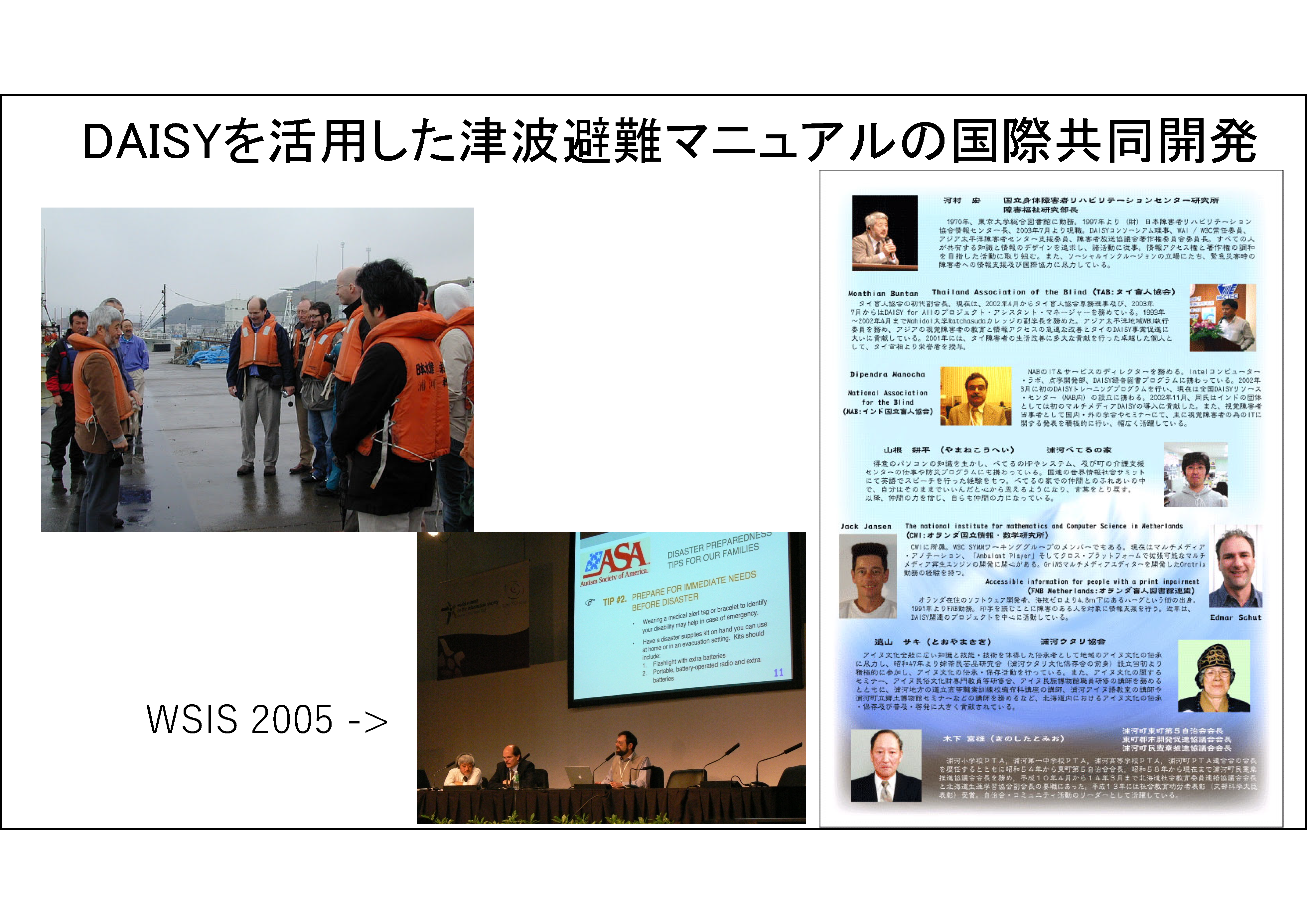 DAISYを活用した津波避難マニュアルの国際共同開発&#13;&#10;左の写真は、2005年北海道浦河町の津波防災訓練をユースケースにして研究開発を進めたDAISYコンソーシアム、W3C/SMILワーキンググループの開発者たちです。中央の写真には、「ダブリューエスアイエス 2005」という言葉から矢印が刺されており、2005年、チュニジアで開催された国連世界情報社会サミットでDAISYコンソーシアムが主催した「障害者と防災」セッションで講演するアメリカ自閉症協会当事者理事S・ショア氏（中央）とM・ハッキネン氏および講演者が写っている。右の写真は、2005年、浦河町主催「国際防災のゆうべ」プログラム：M・ブンタン（タイ）、D・マノーチャ（インド）の他、オランダ、アイヌ協会、浦河べてるの家等からの発表と交流が行われたさいの写真です。
