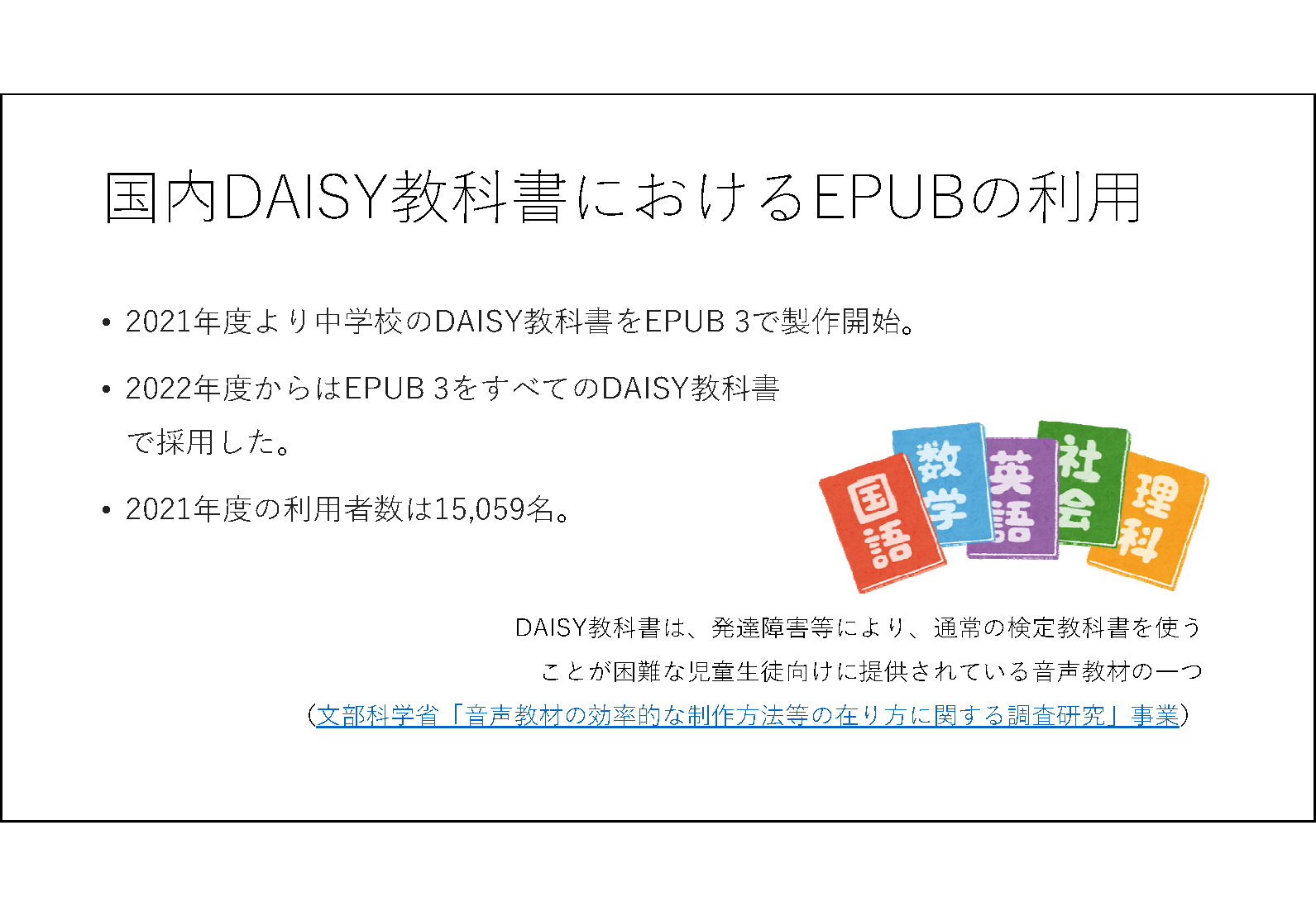 国内DAISY教科書におけるEPUBの利用&#13;&#10; 	2021年度より中学校のDAISY教科書をEPUB 3で製作開始。&#13;&#10; 2022年度からはEPUB 3をすべてのDAISY教科書で採用した。&#13;&#10; 2021年度の利用者数は15,059名。&#13;&#10;  DAISY教科書は、発達障害等により、通常の検定教科書を使うことが困難な児童生徒向けに提供されている音声教材の一つ&#13;&#10; （文部科学省「音声教材の効率的な制作方法等の在り方に関する調査研究」事業）