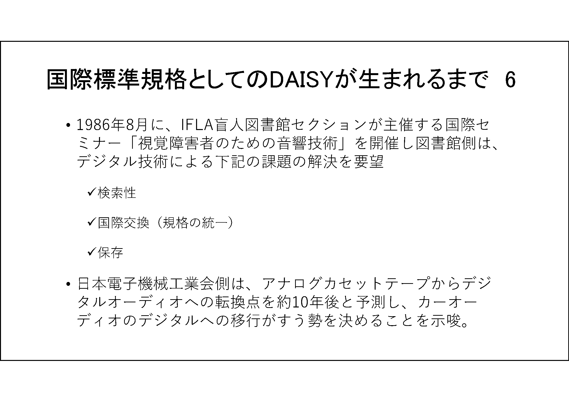 国際標準規格としてのDAISYが生まれるまで　6&#13;&#10; 	1986年8月に、IFLA盲人図書館セクションが主催する国際セミナー「視覚障害者のための音響技術」を開催し図書館側は、デジタル技術による下記の課題の解決を要望&#13;&#10; 	検索性&#13;&#10; 	国際交換（規格の統一）&#13;&#10; 	保存&#13;&#10; 	日本電子機械工業会側は、アナログカセットテープからデジタルオーディオへの転換点を約10年後と予測し、カーオーディオのデジタルへの移行がすう勢を決めることを示唆。&#13;&#10;