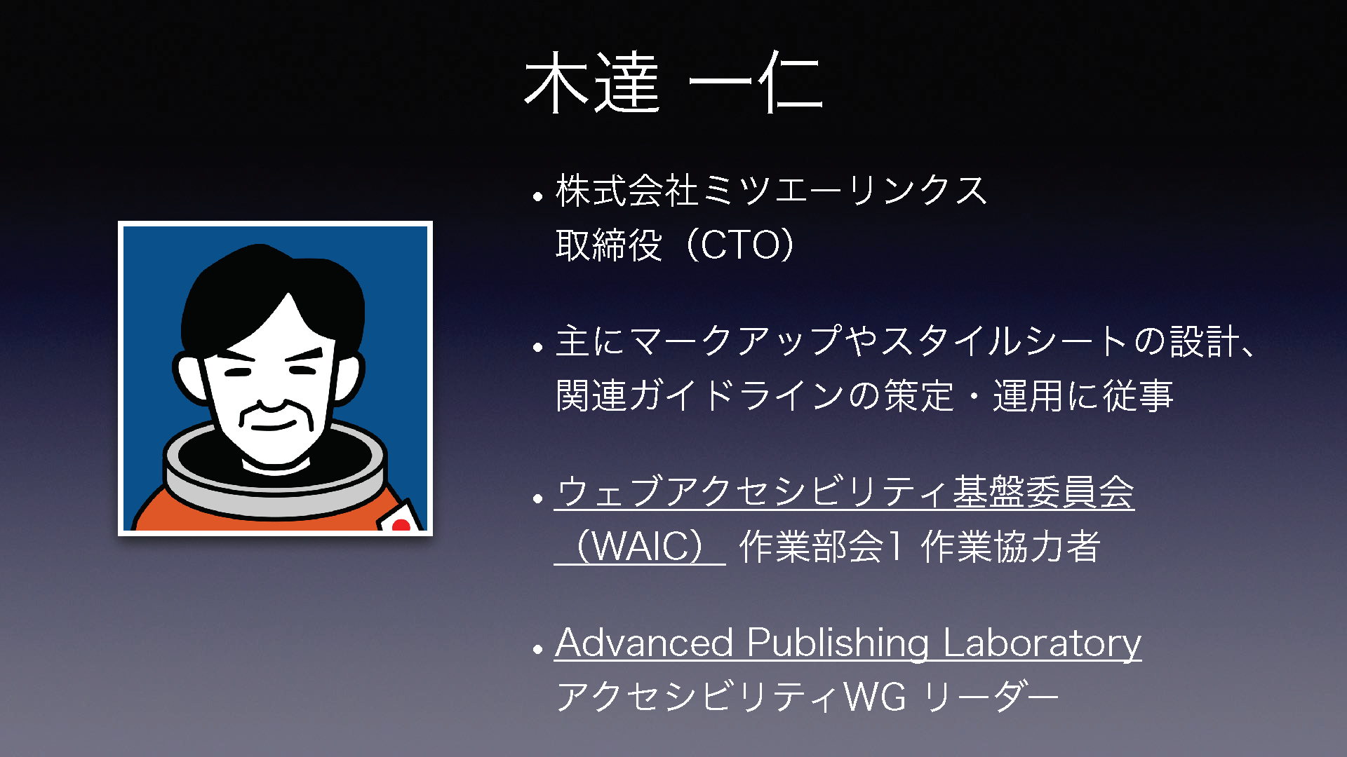 木達 一仁 •株式会社ミツエーリンクス取締役(CTO) •主にマークアップやスタイルシートの設計、関連ガイドラインの策定・運用に従事 •ウェブアクセシビリティ基盤委員会(WAIC) 作業部会1 作業協力者 •Advanced Publishing LaboratoryアクセシビリティWG リーダー 