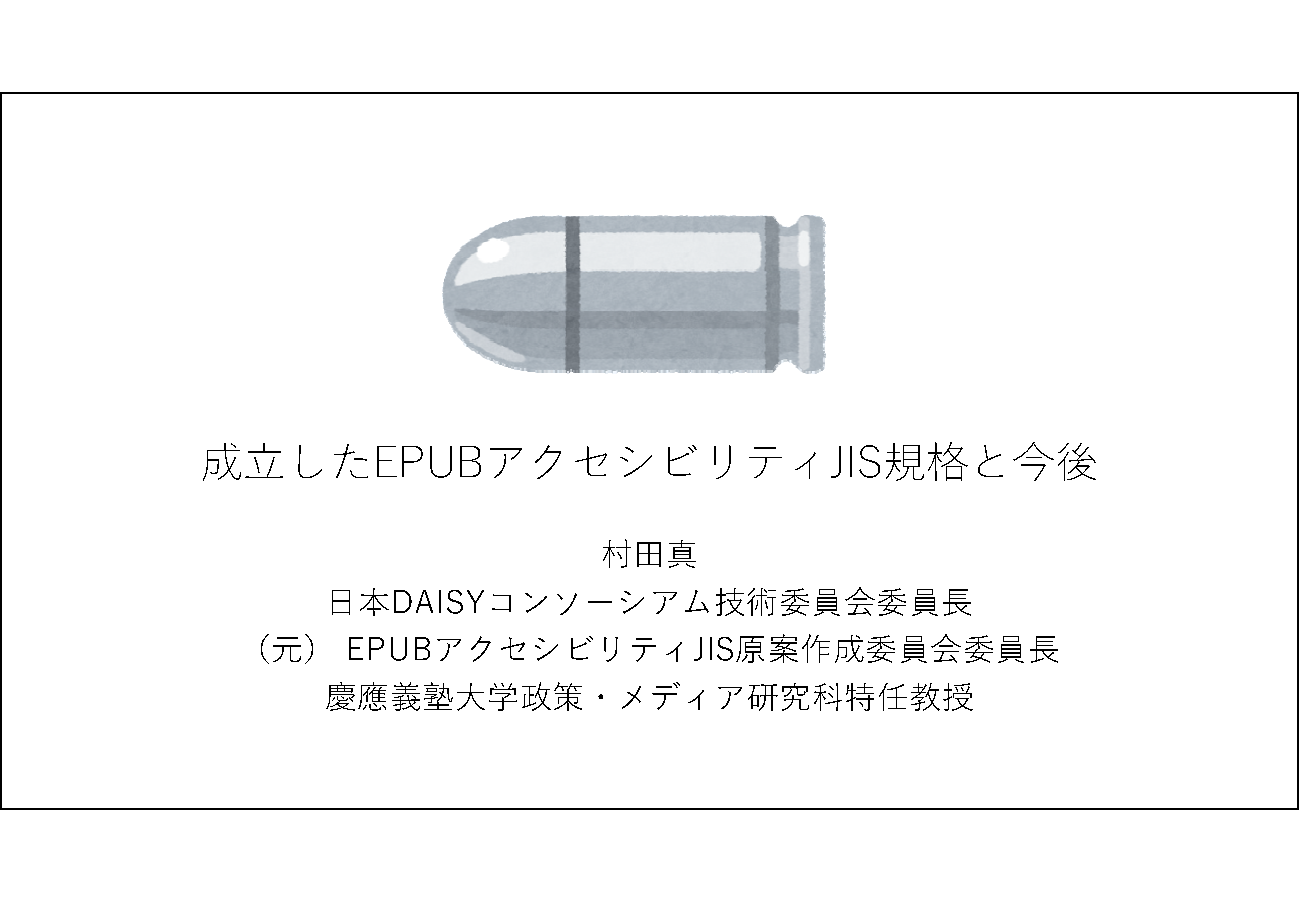 成立したEPUBアクセシビリティJIS規格と今後&#13;&#10; 	村田真&#13;&#10; 	日本DAISYコンソーシアム技術委員会委員長&#13;&#10; 	（元） EPUBアクセシビリティJIS原案作成委員会委員長&#13;&#10; 	慶應義塾大学政策・メディア研究科特任教授&#13;&#10;