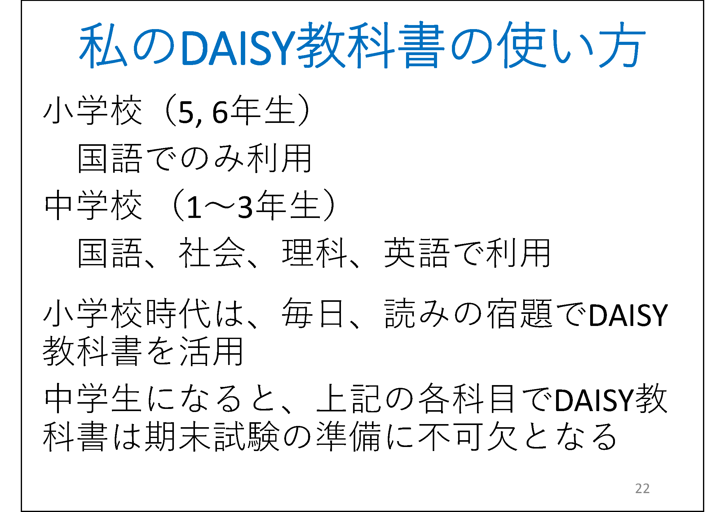 DAISY教科書の使用方法&#13;&#10; 	小学校（5, 6年生）&#13;&#10; 	　国語でのみ利用&#13;&#10; 	中学校 （1〜3年生）&#13;&#10; 	　国語、社会、理科、英語で利用&#13;&#10; 	小学校時代は、毎日、読みの宿題でDAISY教科書を活用&#13;&#10; 	中学生になると、上記の各科目でDAISY教科書は期末試験の準備に不可欠となる