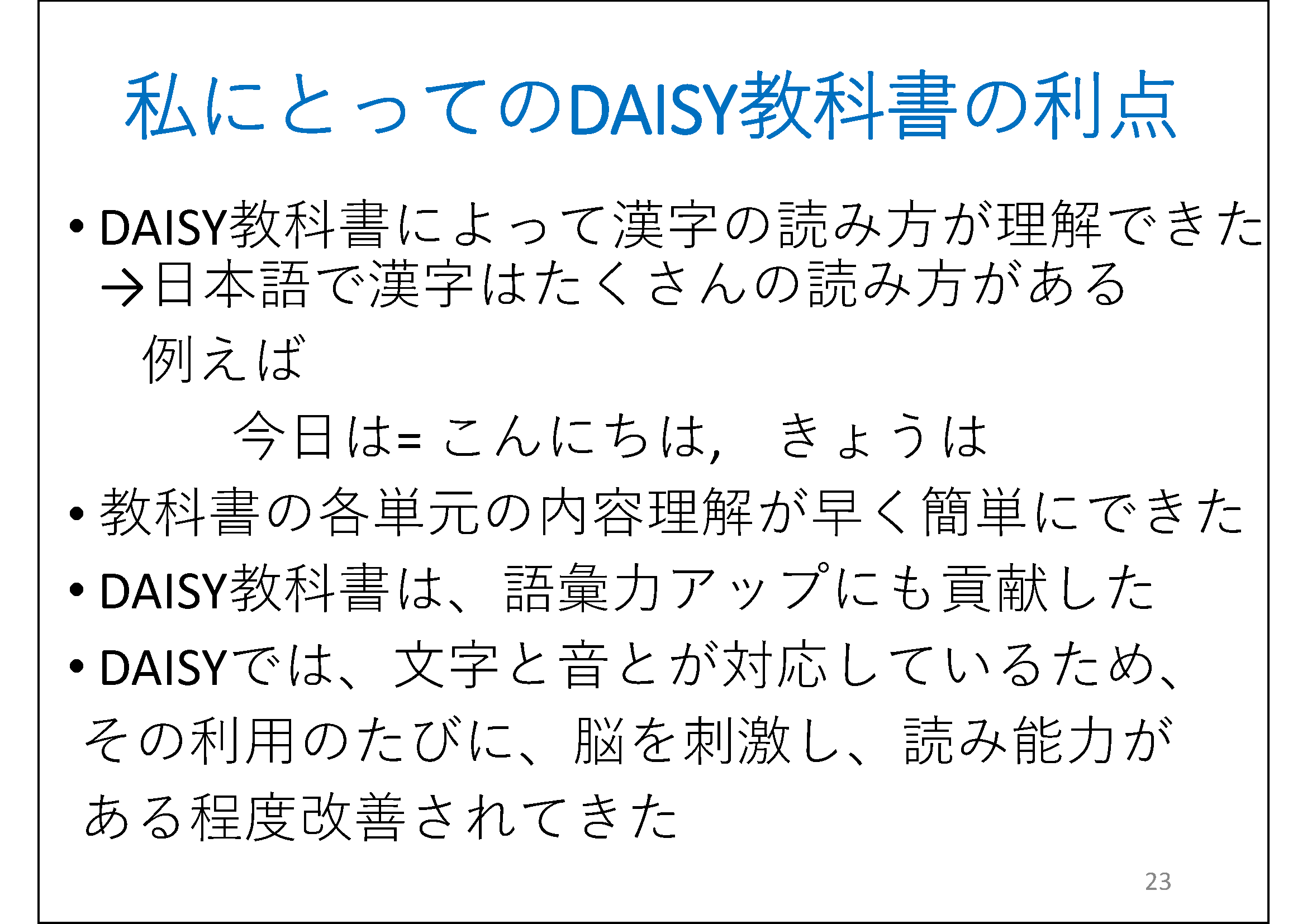 DAISY教科書によって漢字の読み方が理解できた&#13;&#10; 	←日本語で漢字はたくさんの読み方がある&#13;&#10; 	例えば&#13;&#10; 	　　　今日は= こんにちは,きょうは   &#13;&#10; 	教科書の各単元の内容理解が早く簡単にできた&#13;&#10; 	DAISY教科書は、語彙力アップにも貢献した&#13;&#10; 	DAISYでは、文字と音とが対応しているため、&#13;&#10; 	 その利用のたびに、脳を刺激し、読み能力がある程度改善されてきた