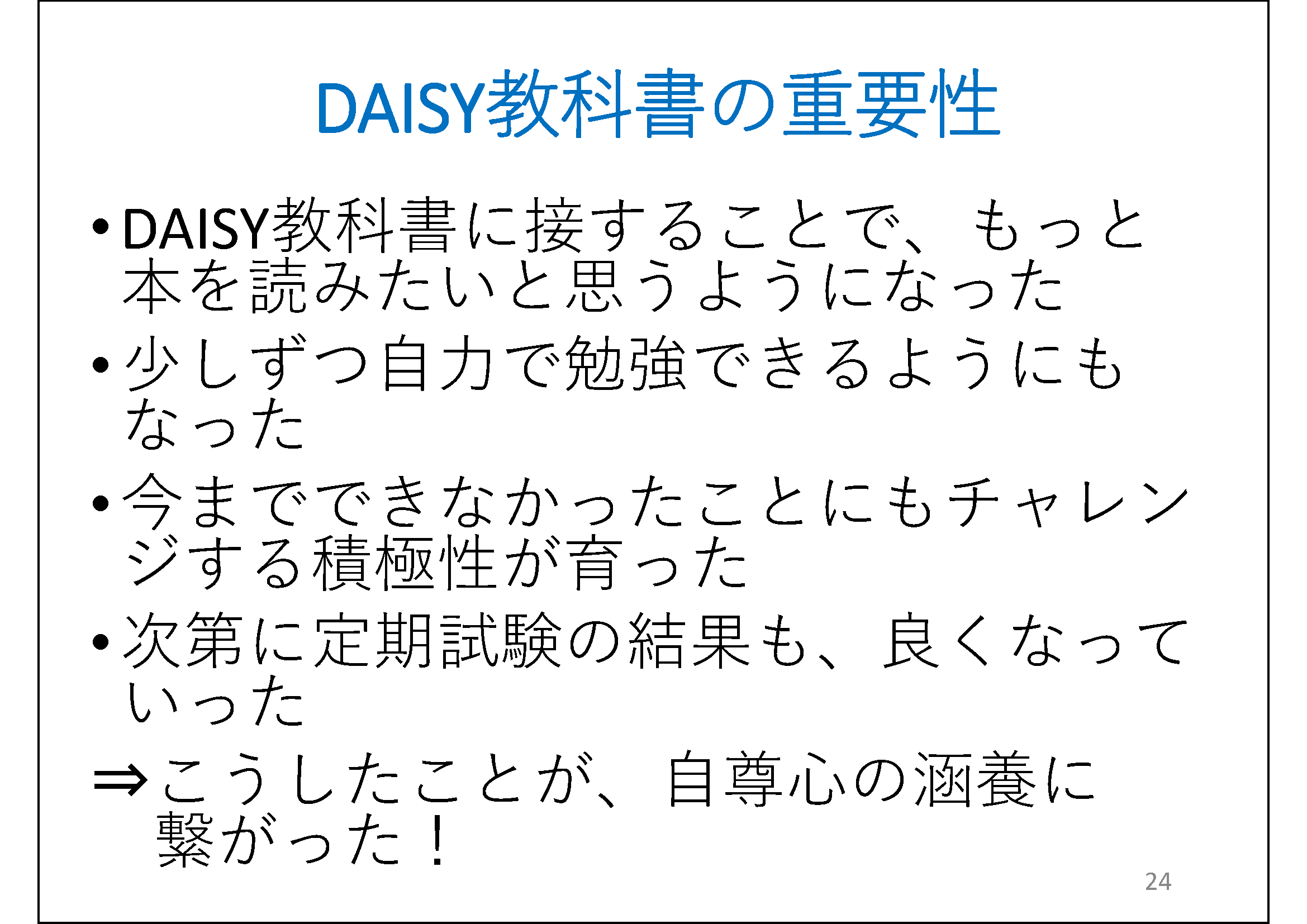 DAISY教科書に接することで、もっと本を読みたいと思うようになった&#13;&#10; 	少しずつ自力で勉強できるようにもなった&#13;&#10; 	今までできなかったことにもチャレンジする積極性が育った&#13;&#10; 	次第に定期試験の結果も、良くなっていった&#13;&#10; 	⇒こうしたことが、自尊心の涵養に繋がった！