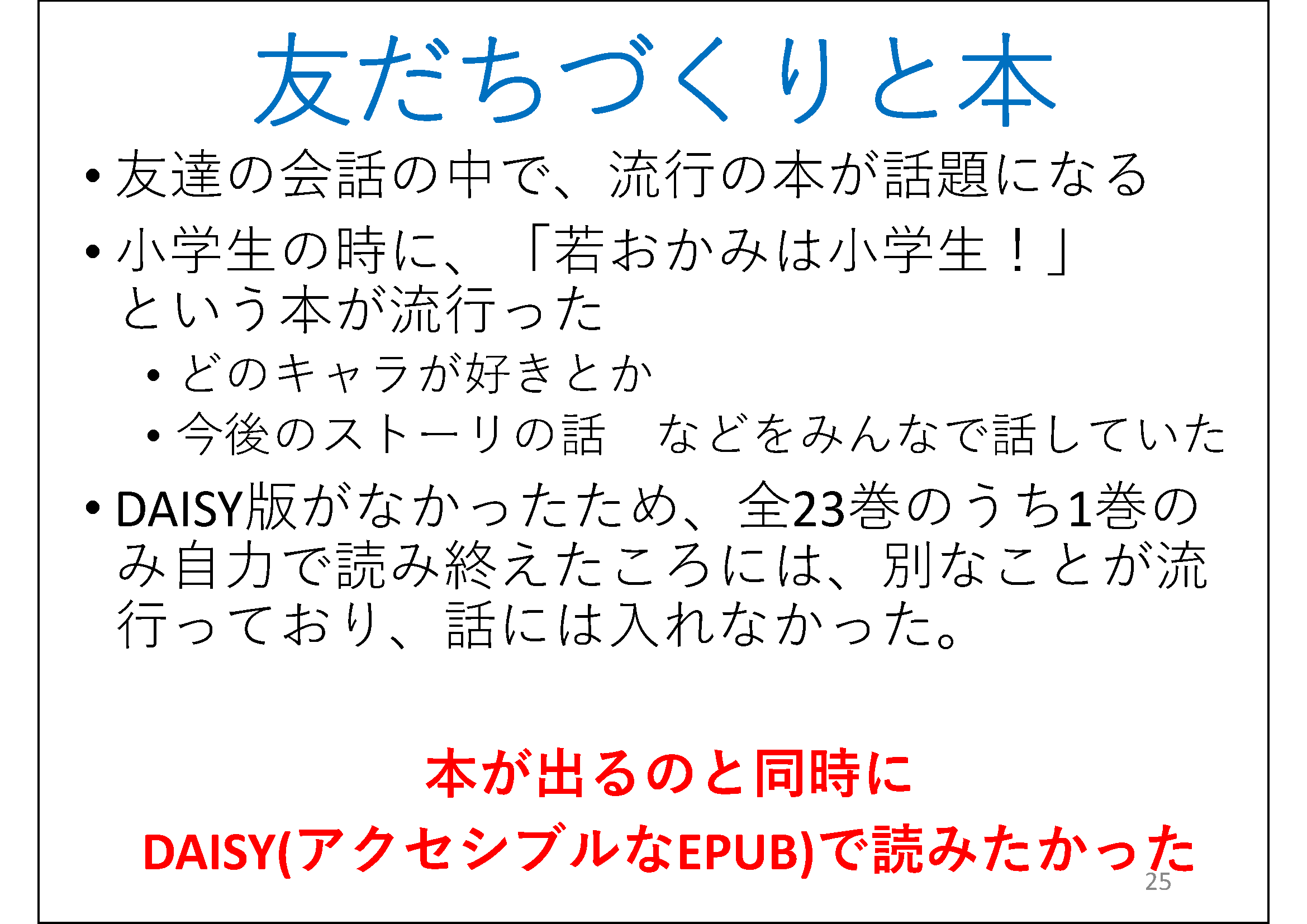 友達の会話の中で、流行の本が話題になる&#13;&#10; 	小学生の時に、「若おかみは小学生！」という本が流行った&#13;&#10; 	どのキャラが好きとか&#13;&#10; 	今後のストーリの話&#13;&#10; 	などをみんなで話していた&#13;&#10; 	DAISY版がなかったため、全23巻のうち1巻のみ自力で読み終えたころには、別なことが流行っており、話には入れなかった。&#13;&#10; 	&#13;&#10; 	本が出るのと同時にDAISY(アクセシブルなEPUB)で読みたかった